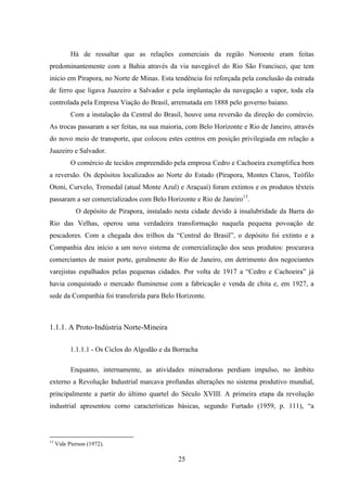 25
Há de ressaltar que as relações comerciais da região Noroeste eram feitas
predominantemente com a Bahia através da via navegável do Rio São Francisco, que tem
início em Pirapora, no Norte de Minas. Esta tendência foi reforçada pela conclusão da estrada
de ferro que ligava Juazeiro a Salvador e pela implantação da navegação a vapor, toda ela
controlada pela Empresa Viação do Brasil, arrematada em 1888 pelo governo baiano.
Com a instalação da Central do Brasil, houve uma reversão da direção do comércio.
As trocas passaram a ser feitas, na sua maioria, com Belo Horizonte e Rio de Janeiro, através
do novo meio de transporte, que colocou estes centros em posição privilegiada em relação a
Juazeiro e Salvador.
O comércio de tecidos empreendido pela empresa Cedro e Cachoeira exemplifica bem
a reversão. Os depósitos localizados ao Norte do Estado (Pirapora, Montes Claros, Teófilo
Otoni, Curvelo, Tremedal (atual Monte Azul) e Araçuaí) foram extintos e os produtos têxteis
passaram a ser comercializados com Belo Horizonte e Rio de Janeiro13
.
O depósito de Pirapora, instalado nesta cidade devido à insalubridade da Barra do
Rio das Velhas, operou uma verdadeira transformação naquela pequena povoação de
pescadores. Com a chegada dos trilhos da “Central do Brasil”, o depósito foi extinto e a
Companhia deu início a um novo sistema de comercialização dos seus produtos: procurava
comerciantes de maior porte, geralmente do Rio de Janeiro, em detrimento dos negociantes
varejistas espalhados pelas pequenas cidades. Por volta de 1917 a “Cedro e Cachoeira” já
havia conquistado o mercado fluminense com a fabricação e venda de chita e, em 1927, a
sede da Companhia foi transferida para Belo Horizonte.
1.1.1. A Proto-Indústria Norte-Mineira
1.1.1.1 - Os Ciclos do Algodão e da Borracha
Enquanto, internamente, as atividades mineradoras perdiam impulso, no âmbito
externo a Revolução Industrial marcava profundas alterações no sistema produtivo mundial,
principalmente a partir do último quartel do Século XVIII. A primeira etapa da revolução
industrial apresentou como características básicas, segundo Furtado (1959, p. 111), “a
13
Vide Pierson (1972).
 