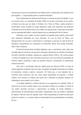 26
mecanização do processo manufatureiro da indústria têxtil e substituição nessa indústria da lã
pelo algodão, (...) cuja produção podia se expandir facilmente”.
Esta transformação da industria têxtil motivou o aumento do preço do algodão. E, por
isso mesmo, houve, na concepção de Stralen (1980), um enorme crescimento em seu cultivo
no Brasil nas áreas que iam desde o Nordeste até o Norte de Minas, regiões propícias à
cotonicultura. Nesta evolução da cultura algodoeira surgiu uma importante área produtora
localizada na divisa de Minas Gerais com a Bahia, de onde procedia a maior parte do produto
que era exportado pela Bahia, e parcela daquela que era exportada pelo Rio de Janeiro.
Entretanto, com o tempo, esta fase expansiva do algodão perde impulso, provocando
uma substancial diminuição nas áreas cultivadas. No caso do Norte de Minas, este
desaquecimento fez com que a cotonicultura se restringisse a uma área ao sopé da Serra do
Espinhaço, principalmente nos municípios de Porteirinha, Monte Azul (antiga Tremedal),
Mato Verde e Espinosa.
O desenvolvimento desta atividade algodoeira, que se caracterizou como sendo uma
atividade agrícola comercial, não promoveu alterações substanciais nas relações de produção
até então verificadas na Região, situação que, segundo Stralen (1980, p. 10), ocorreu porque
“a cultura do algodão não se deu sob forma de plantation, mas sob a forma de assimilação da
estrutura agrária constituída a partir da pecuária extensiva, introduzindo ou fortalecendo
formas de parceria”.
Esta visão é corroborada ainda por aquela posta por Oliveira (1993), ao tratar da
cultura algodoeira nordestina. Para este autor, a produção do algodão foi deixada aos cuidados
de fazendeiros, sitiantes, meeiros e posseiros. De forma que, o vasto algodoal não se
constituía numa plantation, mas sim, numa ampla segmentação de pequenas e isoladas
culturas. Esta estrutura, no entanto, não acaba com a submissão do pequeno produtor aos
latifundiários: pelo contrário, até a reforça.
A atividade aldodoeira, conforme precebe-se nos argumentos de Andrade (1982), se
desenvolveu em áreas cercadas muitas vezes associada ao milho e/ou ao feijão. E, devido ao
seu caráter mercantil, provocou o aparecimento, na Região, de muitas boladeiras e
posteriormente de descaroçadoras motorizadas. Equipamentos estes que tinham a finalidade
de separar a fibra do caroço do algodão, sendo a fibra transportada em lombos de burro para
pontos de comércio, e os caroços usados na alimentação bovina, principalmente em períodos
de seca.
 