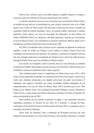 27
Pode-se dizer, inclusive, que as atividades ligadas ao algodão chegaram a integrar o
conjunto de afazeres cotidianos de boa parte da população norte-mineira.
A expansão algodoeira provocou um crescimento mais acentuado de Montes Claros,
na medida em que motivou a intensificação de suas relações comerciais tanto com a Bahia
quanto com o Centro de Minas Gerais. De fato, pode-se dizer que até mesmo o prelúdio da
experiência fabril da referida localidade, esteve, em grande medida, relacioando à tradição
algodoeira. Neste aspecto, um texto da Associação dos Municípios da Área Mineira da
Sudene (AMAMS) (1993), em referência à atividade algodoeira, explicita que esta tradição,
no caso de Montes Claros, veio a desembocar na primeira experiência fabril na região, com a
instalação de sua fábrica filatória de tecidos na década de 1880.
Em 1884, a Companhia Cedro Cachoeira resolve implantar um depósito de compra de
algodão e venda de tecidos em Pirapora, muito embora, na época, Guaicuí fosse uma
localidade economicamente mais dinâmica. Na realidade, a escolha da Companhia tinha por
trás uma estratégia empresarial, considerando que Pirapora seria o local mais indicado para a
passagem da linha férrea, que já era realidade em Sabará na época.
Esta decisão da Companhia Cedro Cachoeira provocou uma alteração na realidade
econômica de Pirapora. Desencadeou um forte processo de crescimento, suficiente para que a
localidade se tornasse um importante centro urbano regional.
Vinte estabelecimentos têxteis se implantaram em Minas Gerais entre 1872 e 1899,
sendo os mais importantes localizados nos municípios de Curvelo, Sete Lagoas e Santa Luzia,
sendo estas indústrias abastecidas com algodão proveniente da região norte-mineira. É
importante não esquecer, entretanto, que outras localidades também dispunham de tais
empreendimentos. No caos do Norte de Minas, Paula (1957) comenta que, já em 1880,
fundou-se em Montes Claros uma sociedade denominada Rodrigues, Soares, Bittencourt,
Veloso & Cia., a qual montou uma fábrica destinada à produção de tecidos de algodão que
entrou em operação no ano de 1881.
Outro produto que foi bastante explorado na região, e que representou relevante
importância econômica no decorrer do seu ciclo, foi a borracha. A extração do látex,
verificada no Vale do São Francisco no último quartel do Século XIX, se concentrou entre os
municípios de Januária e Remanso.
Assim como na Amazônia, onde a exploração da seringueira provocou um surto
migratório sem precedentes, no Vale do São Francisco, entre Januária e Remanso, a extração
 