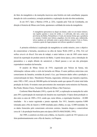 28
do látex da mangabeira e da maniçoba inscreveu uma história em tudo semelhante: pequena
duração do ciclo econômico, extração predatória e exploração da mão-de-obra nordestina.
Já em 1817, Spix e Martius (1938, p. 225), viajando pelo Vale do Carinhanha, em
direção à fronteira de Minas com Goiás, apontaram a utilidade da resina da mangabeira:
A mangabeira apresentava-se daqui em diante, cada vez em maior número,
nas regiões quentes e secas do sertão, e é cultivada, não raro, como nas
províncias da Bahia, Pernambuco e Ceará, da mesma forma que a goiabeira
e o ananás. Contém suco leitoso, pegadiço, rico de resina, que, endurecida,
talvez pudesse ser utilizada como a goma elástica comum. Com os frutos,
costuma a gente do lugar preparar um refresco agradável e nutritivo.
A primeira referência à exploração da mangabeira no sertão mineiro, com o objetivo
de comercializar a borracha, encontra-se na obra de James Wells (1887, p. 254), Três mil
milhas através do Brasil. Em nota de rodapé, o autor indicou o ano de 1885 como marco
inicial da exportação do produto através da Bahia. A partir dessa época, com a introdução do
pneumático e a ampla difusão do automóvel, o Brasil passou a ser um dos principais
exportadores mundiais da borracha.
O anuário de Minas Gerais de 1918, organizado por Nelson de Senna, trás
informações valiosas sobre o ciclo da borracha em Minas. O autor publicou entrevistas com
comerciantes de Januária, extraídas do jornal A Luz, que fornecem dados sobre a produção e
comercialização do látex. Theodomiro Pimenta, negociante, informou que Januária exportou,
entre 1902 e 1907, cerca de 300.000 quilos de borracha sendo que apenas 8% deste total tinha
produção de Goiás. O restante eram provenientes dos municípios norte-mineiros de Paracatu,
Rio Pardo, Montes Claros, Tremedal, Brasília de Minas e São Francisco.
Conforme Mata-Machado (1991), a partir de 1907, a exploração na maniçoba fez subir
para 30% a participação do município de Januária nas exportações. O ápice desta produção se
deu entre os anos de 1909 a 1912, sendo que, neste último, a exportação brasileira – 42.000
toneladas – foi a maior registrada e jamais superada. Em 1911, Januária exportou 8.000
tolenadas para o Rio de Janeiro e 4.000 toneladas para a Bahia, ou seja, 12.000 toneladas. Se
os dados fornecidos pelo comerciante estiverem corretos, Januária chegou a comercializar
cerca de ¼ da produção brasileira para esta época (MATA-MACHADO, 1991).
Até 1909, o comércio era feito com a Bahia, via Juazeiro; a partir de 1911 passou a ser
feito predominantemente com o Rio de Janeiro, via Pirapora.
 