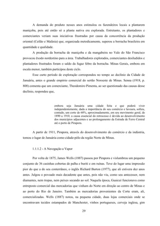 29
A demanda do produto nesses anos estimulou os fazendeiros locais a plantarem
maniçoba, pois até então só a planta nativa era explorada. Entretanto, os plantadores e
comerciantes veriam suas iniciativas frustradas por causa da concorrência da produção
oriental (Ceilão e Malásia) que, organizada metodicamente, superou a borracha brasileira em
quantidade e qualidade.
A produção da borracha de maniçoba e da mangabeira no Vale do São Francisco
provocou êxodo nordestino para a área. Trabalhadores explorados, comerciantes desiludidos e
plantadores frustrados foram o saldo da fugaz febre da borracha. Minas Gerais, embora em
escala menor, também participou deste ciclo.
Esse curto período de exploração correspondeu no tempo ao declínio da Cidade de
Januária, antes o grande empório comercial do sertão Noroeste de Minas. Senna (1918, p.
808) comenta que um comerciante, Theodomiro Pimenta, ao ser questionado das causas desse
declínio, respondeu que,
embora seja Januária uma cidade feita e que poderá viver
independentemente, dada a importância do seu comércio e lavoura, sofreu,
contudo, um corte de 60%, aproximadamente, em seu movimento geral, de
1890 a 1910. a causa essencial do retrocesso é devida ao desenvolvimento
dos municípios adjacentes e ao prolongamento da Estrada de Ferro Central
até o porto de Pirapora.
A partir de 1911, Pirapora, através do desenvolvimento do comércio e da indústria,
tomou o lugar de Januária como cidade-pólo da região Norte de Minas.
1.1.1.2 - A Navegação a Vapor
Por volta de 1875, James Wells (1887) passou por Pirapora e vislumbrou um pequeno
conjunto de 36 casinhas cobertas de palha e buriti e em ruínas. Teve do lugar uma impressão
pior do que a do seu conterrâneo, o inglês Richard Burton (1977), que ali estivera dez anos
antes. Julgou o povoado mais decadente que antes, pois não viu, como seu antecessor, nem
diamantes, nem tropas, nem peixes secando ao sol. Naquela época, Guaicuí funcionava como
entreposto comercial das mercadorias que vinham do Norte em direção ao centro de Minas e
ao porto do Rio de Janeiro. Também as mercadorias provenientes da Corte eram, ali,
comercializadas. Wells (1887) notou, na pequena cidade, duas lojas comerciais onde se
encontravam tecidos estampados de Manchester, vinhos portugueses, cerveja inglesa, gim
 