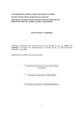 3
UNIVERSIDADE FEDERAL RURAL DO RIO DE JANEIRO
INSTITUTO DE CIÊNCIAS HUMANAS E SOCIAIS
PROGRAMA DE PÓS-GRADUAÇÃO DE CIÊNCIAS SOCIAIS EM
DESENVOLVIMENTO, AGRICULTURA E SOCIEDADE
HUGO FONSECA MOREIRA
Dissertação submetida como requisito parcial para obtenção do grau de Mestre em
Sociologia, no Programa de Pós-Graduação de Ciências Sociais em Desenvolvimento,
Agricultura e Sociedade.
DISSERTAÇÃO APROVADA EM 30/08/2010
Dr. Luis Flávio de Carvalho Costa. CPDA/UFRRJ
(Orientador)
Drª. Regina Landim Bruno. CPDA/UFRRJ
Dr. Rômulo Soares Barbosa. PPGDS/UNIMONTES
 