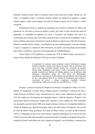 30
holandês, fósforos suecos, além de produtos locais como carne seca, feijão, farinha etc. em
1894, a Companhia Cedro e Cachoeira decidiu instalar um depósito de algodão e tecidos
naquela região e optou pelo pequeno povoado de Pirapora, apesar de ser Guaicuí o centro
comercial.
Praticamente todos os viajantes que passaram por Guairuí se referiram às febres que
grassavam na vila entre os meses de janeiro e junho, que todos os anos dizimavam parte da
população. A instalação do depósito de Cetro e Cachoeira em Pirapora deu início ao
crescimento desse vilarejo que, mais tarde, como previram os diretores da Companhia, seria o
local escolhido como ponto terminal da Central do Brasil na junção com o Rio São Francisco.
Quando a estrada de ferro chegou, a localidade já era uma cidade próspera, com ruas traçadas
a régua e compasso, a exemplo de Belo Horizonte, de acordo com uma planta encomendada
pela Cedro e Cachoeira, e que previa uma população de 10.000 habitantes.
Nelson Senna (1918) publicou no Anuário de 1918 de Minas Gerais, escrito por A.
Ramos César, datado de outubro de 1910, que se refere a Pirapora:
A população ali aumenta numa proporção notável. Diariamente chegam
famílias imigrantes atraídas pela riqueza da região. Não se encontram uma
única casa vaga, existindo inúmeros prédios em construção na margem
direita, onde a população é mais densa e onde o movimento comercial já é
grande, existindo duas fábricas de bebidas, padaria, casa de bilhares, duas
farmácias, restaurantes, hotéis etc.. Pelo porto são despachadas,
mensalmente, para mais de 1.000 toneladas de mercadorias. Há um depósito
de sal e uma agência filial do srs. Durish & Companhia, para compras e
exportação de couros e artigos congêneres, regulando comprar,
mensalmente, 2.000 couros verdes de rezes (SENNA, p. 1.152).
Portanto, o desenvolvimento de Pirapora foi anterior à chegada dos trilhos. Em 1911,
quando foi inaugurada a estação férrea, Pirapora passou a centralizar o comércio de todo o
sertão Noroeste de Minas e logo transformou-se no maior centro industrial da região. Em
1912 foi criada, por uma empresa de navegação baiana, a linha de Januária a Pirapora, e foi
elevada para quatro o número de viagens entre Juazeiro e a nova cidade. Em 1918, rompendo
um monopólio exercido desde 1888, pela empresa baiana, formou-se a Companhia Indústria e
Viação de Pirapora que, além da navegação, atuava em outros ramos de negócios. Por ocasião
da visita de Mello Viana, presidente do Estado de Minas Gerais, ao sertão do São Francisco
(1925), a Companhia já atuava em várias frentes. Segundo informações de Victor da Silveira
(1926), ela possuía dois descaroçadores e prensa de fardos de algodão com ligação férrea até a
estação da Central; uma fábrica de óleos vegetais de algodão, coco de babaçu e mamona com
 