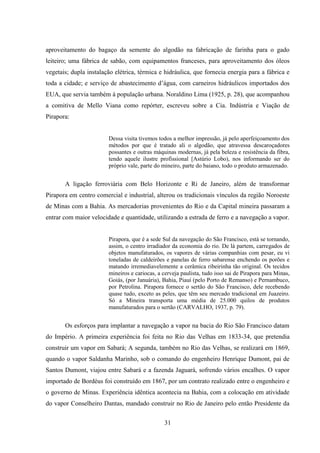 31
aproveitamento do bagaço da semente do algodão na fabricação de farinha para o gado
leiteiro; uma fábrica de sabão, com equipamentos franceses, para aproveitamento dos óleos
vegetais; dupla instalação elétrica, térmica e hidráulica, que fornecia energia para a fábrica e
toda a cidade; e serviço de abastecimento d‟água, com carneiros hidráulicos importados dos
EUA, que servia também à população urbana. Noraldino Lima (1925, p. 28), que acompanhou
a comitiva de Mello Viana como repórter, escreveu sobre a Cia. Indústria e Viação de
Pirapora:
Dessa visita tivemos todos a melhor impressão, já pelo aperfeiçoamento dos
métodos por que é tratado ali o algodão, que atravessa descaroçadores
possantes e outras máquinas modernas, já pela beleza e resistência da fibra,
tendo aquele ilustre profissional [Astúrio Lobo), nos informando ser do
próprio vale, parte do mineiro, parte do baiano, todo o produto armazenado.
A ligação ferroviária com Belo Horizonte e Ri de Janeiro, além de transformar
Pirapora em centro comercial e industrial, alterou os tradicionais vínculos da região Noroeste
de Minas com a Bahia. As mercadorias provenientes do Rio e da Capital mineira passaram a
entrar com maior velocidade e quantidade, utilizando a estrada de ferro e a navegação a vapor.
Pirapora, que é a sede Sul da navegação do São Francisco, está se tornando,
assim, o centro irradiador da economia do rio. De lá partem, carregados de
objetos manufaturados, os vapores de várias companhias com pesar, eu vi
toneladas de caldeirões e panelas de ferro sabarense enchendo os porões e
matando irremediavelemente a cerâmica ribeirinha tão original. Os tecidos
mineiros e cariocas, a cerveja paulista, tudo isso sai de Pirapora para Minas,
Goiás, (por Januária), Bahia, Piauí (pelo Porto de Remanso) e Pernambuco,
por Petrolina. Pirapora fornece o sertão do São Francisco, dele recebendo
quase tudo, exceto as peles, que têm seu mercado tradicional em Juazeiro.
Só a Mineira transporta uma média de 25.000 quilos de produtos
manufaturados para o sertão (CARVALHO, 1937, p. 79).
Os esforços para implantar a navegação a vapor na bacia do Rio São Francisco datam
do Império. A primeira experiência foi feita no Rio das Velhas em 1833-34, que pretendia
construir um vapor em Sabará; A segunda, também no Rio das Velhas, se realizará em 1869,
quando o vapor Saldanha Marinho, sob o comando do engenheiro Henrique Dumont, pai de
Santos Dumont, viajou entre Sabará e a fazenda Jaguará, sofrendo vários encalhes. O vapor
importado de Bordéus foi construído em 1867, por um contrato realizado entre o engenheiro e
o governo de Minas. Experiência idêntica acontecia na Bahia, com a colocação em atividade
do vapor Conselheiro Dantas, mandado construir no Rio de Janeiro pelo então Presidente da
 