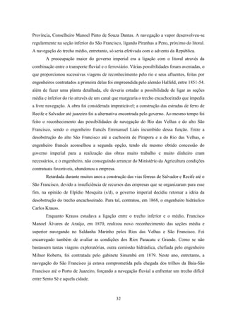 32
Província, Conselheiro Manoel Pinto de Souza Dantas. A navegação a vapor desenvolveu-se
regularmente na seção inferior do São Francisco, ligando Piranhas a Peno, próximo do litoral.
A navegação do trecho médio, entretanto, só seria efetivada com o advento da República.
A preocupação maior do governo imperial era a ligação com o litoral através da
combinação entre o transporte fluvial e o ferroviário. Várias possibilidades foram aventadas, o
que proporcionou sucessivas viagens de reconhecimento pelo rio e seus afluentes, feitas por
engenheiros contratados a primeira delas foi empreendida pelo alemão Halfeld, entre 1851-54.
além de fazer uma planta detalhada, ele deveria estudar a possibilidade de ligar as seções
média e inferior do rio através de um canal que margearia o trecho encachoeirado que impedia
a livre navegação. A obra foi considerada impraticável; a construção das estradas de ferro de
Recife e Salvador até juazeiro foi a alternativa encontrada pelo governo. Ao mesmo tempo foi
feito o reconhecimento das possibilidades de navegação do Rio das Velhas e do alto São
Francisco, sendo o engenheiro francês Emmanuel Liais incumbido dessa função. Entre a
desobstrução do alto São Francisco até a cachoeira de Pirapora e a do Rio das Velhas, o
engenheiro francês aconselhou a segunda opção, tendo ele mesmo obtido concessão do
governo imperial para a realização das obras muito trabalho e muito dinheiro eram
necessários, e o engenheiro, não conseguindo arrancar do Ministério da Agricultura condições
contratuais favoráveis, abandonou a empresa.
Retardada durante muitos anos a construção das vias férreas de Salvador e Recife até o
São Francisco, devido a insuficiência de recursos das empresas que se organizaram para esse
fim, na opinião de Elpídio Mesquita (s/d), o governo imperial decidiu retomar a idéia da
desobstrução do trecho encachoeirado. Para tal, contratou, em 1868, o engenheiro hidráulico
Carlos Krauss.
Enquanto Krauss estudava a ligação entre o trecho inferior e o médio, Francisco
Manoel Álvares de Araújo, em 1870, realizou novo reconhecimento das seções média e
superior navegando no Saldanha Marinho pelos Rios das Velhas e São Francisco. Foi
encarregado também de avaliar as condições dos Rios Paracatu e Grande. Como se não
bastassem tantas viagens exploratórias, outra comissão hidráulica, chefiada pelo engenheiro
Milnor Roberts, foi contratada pelo gabinete Sinumbú em 1879. Neste ano, entretanto, a
navegação do São Francisco já estava comprometida pela chegada dos trilhos da Baía-São
Francisco até o Porto de Juazeiro, forçando a navegação fluvial a enfrentar um trecho difícil
entre Sento Sé e aquela cidade.
 