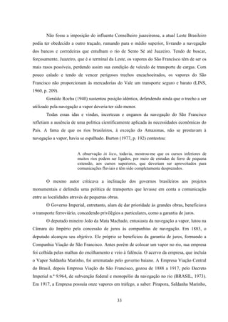 33
Não fosse a imposição do influente Conselheiro juazeirense, a atual Leste Brasileiro
podia ter obedecido a outro traçado, rumando para o médio superior, livrando a navegação
dos bancos e corredeiras que entulham o rio de Sento Sé até Juazeiro. Tendo de buscar,
forçosamente, Juazeiro, que é o terminal da Leste, os vapores do São Francisco têm de ser os
mais rasos possíveis, perdendo assim sua condição de veículo de transporte de cargas. Com
pouco calado e tendo de vencer perigosos trechos encachoeirados, os vapores do São
Francisco não proporcionam às mercadorias do Vale um transporte seguro e barato (LINS,
1960, p. 209).
Geraldo Rocha (1940) sustentou posição idêntica, defendendo ainda que o trecho a ser
utilizado pela navegação a vapor deveria ter sido menor.
Todas essas idas e vindas, incertezas e enganos da navegação do São Francisco
refletiam a ausência de uma política cientificamente aplicada às necessidades econômicas do
País. A fama de que os rios brasileiros, à exceção do Amazonas, não se prestavam à
navegação a vapor, havia se espalhado. Burton (1977, p. 192) contestou:
A observação in loco, todavia, mostrou-me que os cursos inferiores de
muitos rios podem ser ligados, por meio de estradas de ferro de pequena
extensão, aos cursos superiores, que deveriam ser aproveitados para
comunicações fluviais e têm sido completamente desprezados.
O mesmo autor criticava a inclinação dos governos brasileiros aos projetos
monumentais e defendia uma política de transportes que levasse em conta a comunicação
entre as localidades através de pequenas obras.
O Governo Imperial, entretanto, alam de dar prioridade às grandes obras, beneficiava
o transporte ferroviário, concedendo privilégios a particulares, como a garantia de juros.
O deputado mineiro João da Mata Machado, entusiasta da navegação a vapor, lutou na
Câmara do Império pela concessão de juros às companhias de navegação. Em 1883, o
deputado alcançou seu objetivo. Ele próprio se beneficiou da garantia de juros, formando a
Companhia Viação do São Francisco. Antes porém de colocar um vapor no rio, sua empresa
foi colhida pelas malhas do encilhamento e veio à falência. O acervo da empresa, que incluía
o Vapor Saldanha Marinho, foi arrematado pelo governo baiano. A Empresa Viação Central
do Brasil, depois Empresa Viação do São Francisco, gozou de 1888 a 1917, pelo Decreto
Imperial n.º 9.964, de subvenção federal e monopólio da navegação no rio (BRASIL, 1973).
Em 1917, a Empresa possuía onze vapores em tráfego, a saber: Pirapora, Saldanha Marinho,
 