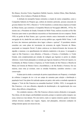 34
Rio Branco, Severino Vieira, Engenheiro Halfeld, Juazeiro, Antônio Olinto, Mata Machado,
Carinhanha, Alves Linhares e Prudente de Morais.
A abolição do monopólio baiano estimulou a criação de outras companhias, como a
Companhia Indústria de Pirapora que, embora de domínio particular, possuía concessão do
governo federal. Em 1925, o Decreto n.º 16.562 transferiu o contrato dessa empresa ao Estado
de Minas Gerais, que constituiu a Companhia Mineira de Navegação (BRASIL, 1973a). No
mesmo ano, o Presidente do Estado, Fernando de Mello Viana, realizou excursão ao Rio São
Francisco para tomar as providências necessárias ao funcionamento da nova empresa. Desde
1920, na gestão de Raul Soares, que o governo mineiro estava interessado em melhorar a
navegação de rio, dando-lhe um cunho de serviço público que, segundo Mello Viana, “o afã
do lucro dos interesses particulares dava lugar a abusos e queixas”. O presidente mineiro
concebeu um vasto plano de incremento da economia da região Noroeste de Minas,
associando ao transporte fluvial. O plano centrou-se no desenvolvimento das lavouras de
algodão e mamona e no aparelhamento da indústria madeireira e da pesca. A navegação a
vapor no São Francisco e seus afluentes, o Paracatu, o Urucuia, o Carinhanha e o Verde
Grande, seria complementada por estradas de rodagem que ligariam os portos às cidades
inferiores. Assim foram planejadas as estradas que ligavam Januária ao Porto de Cajueiro, no
Carinhanha; de Matias Cardoso a Espinosa, no Verde Grande; de São Frâncico a Brasília de
Minas; de Extrema de Montes Claros a Inconfidência; e de São Romão a Formosa. Em sua
maioria, essas rotas já existiam, eram as estradas boiadeiras, caminhos estreitos e sem
conservação.
O plano previa ainda a construção de portos (especialmente em Pirapora), a instalação
de colônias à margem do rio e de um campo de sementes para seleção e distribuição à
população local. Este plano foi realizado apenas em parte e não surtiu o resultado esperado de
integrar o “Vale do São Francisco na comunhão brasileira” (LIMA, 1925). A navegação do
São Francisco, e de seus afluentes, dependia da desobstrução e da regularização dos seus
leitos, obras difíceis e dispendiosas.
Em condições naturais, o Rio São Francisco oferecia muitos obstáculos à navegação.
Nas cheias, ele não atingia a profundidade necessária, porque se espraiava pelas margens; nas
secas, tornava-se raso demais. Por este motivo, tanto os vapores mineiros quanto os baianos
sofriam diversos encalhes nas viagens. Alguns, mal planejados, ofereciam condições de
tráfego durante apenas seis meses do ano.
 