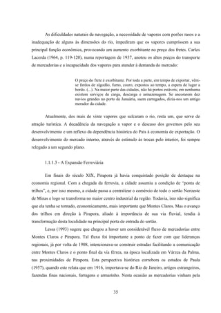 35
As dificuldades naturais de navegação, a necessidade de vapores com porões rasos e a
inadequação de alguns às dimensões do rio, impediram que os vapores cumprissem a sua
principal função econômica, provocando um aumento exorbitante no preço dos fretes. Carlos
Lacerda (1964, p. 119-120), numa reportagem de 1937, anotou os altos preços do transporte
de mercadorias e a incapacidade dos vapores para atender à demanda do mercado:
O preço do frete é exorbitante. Por toda a parte, em tempo de exportar, vêm-
se fardos de algodão, fumo, couro, expostos ao tempo, a espera de lugar a
bordo. (...). Na maior parte das cidades, não há portos estáveis; em nenhuma
existem serviços de carga, descarga e armazenagem. Se ancorarem dez
navios grandes no porto de Januária, saem carregados, dizia-nos um antigo
morador da cidade.
Atualmente, dos mais de vinte vapores que sulcaram o rio, resta um, que serve de
atração turística. A decadência da navegação a vapor e o descaso dos governos pelo seu
desenvolvimento e um reflexo da dependência histórica do País à economia de exportação. O
desenvolvimento do mercado interno, através do estímulo às trocas pelo interior, foi sempre
relegado a um segundo plano.
1.1.1.3 - A Expansão Ferroviária
Em finais do século XIX, Pirapora já havia conquistado posição de destaque na
economia regional. Com a chegada da ferrovia, a cidade assumiu a condição de “ponta de
trilhos”, e, por isso mesmo, a cidade passa a centralizar o comércio de todo o sertão Noroeste
de Minas e logo se transforma no maior centro industrial da região. Todavia, isto não significa
que ela tenha se tornado, economicamente, mais importante que Montes Claros. Mas o avanço
dos trilhos em direção à Pirapora, aliado à importância de sua via fluvial, tendia à
transformação desta localidade na principal porta de entrada do sertão.
Lessa (1993) sugere que chegou a haver um considerável fluxo de mercadorias entre
Montes Claros e Pirapora. Tal fluxo foi importante a ponto de fazer com que lideranças
regionais, já por volta de 1908, intencionava-se construir estradas facilitando a comunicação
entre Montes Claros e o ponto final da via férrea, na época localizada em Várzea da Palma,
nas proximidades de Pirapora. Esta perspectiva histórica corrobora os estudos de Paula
(1957), quando este relata que em 1916, importava-se do Rio de Janeiro, artigos estrangeiros,
fazendas finas nacionais, ferragens e armarinho. Nesta ocasião as mercadorias vinham pela
 