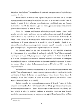 36
Central até Buenópolis ou Várzea da Palma, de onde tudo era transportado no lombo do burro
ou carros-de-bois.
Neste contexto, as relações inter-regionais se processavam tanto com o Nordeste
quanto com os importantes centros comerciais do centro sul, como Belo Horizonte e Rio de
Janeiro. A estada de ferro ofereceu, na realidade, uma possibilidade para que Pirapora
incrementasse suas relações mercantis e, por isso mesmo, passasse a se apresentar como um
grande centro econômico no Norte de Minas.
Como fora explorado, anteriormente, a linha férrea que chegava em Pirapora trazia
consigo propósitos muitos ambiciosos, uma vez que intencionava a promoção da interligação
entre os Vales do Rio das Velhas e do São Francisco com os mercados do Centro Sul de
Minas Gerais, fazendo de Belo Horizonte o grande comercial redistribuidor de produtos de
subsistência e de outras mercadorias e unindo os pólos do estado, evitando o seu
desmantelamento. Alem disso, ainda pretendia formar um mercado consumidor no interior do
país, onde a produção à margem do setor exportador pudesse ser realizada.
Foi com essa perspectiva que a via férrea chegou de Belo Horizonte até Curvelo
(1904), avançando até as proximidades de um lugarejo conhecido Palma Velha, no município
de Pirapora, onde, em 1910, inaugurou-se a estação de Várzea da Palma. Segundo Neto
(1982), com a inauguração desta estação, houve um paulatino deslocamento do contingente
populacional da pequena localidade de Palma Velha para as imediações da mesma, formando-
se, assim, a cidade de Várzea da Palma, emancipada em 1953. Só em 1911, a via férrea
chegou a Pirapora.
Posteriormente, conforme destaca Lessa (1993), ficou definido pelo Plano Ferroviário
de 193514
, que a ferrovia deveria avançar em dois sentidos: um primeiro estendendo a ferrovia
de Pirapora até Belém do Pará; e um segundo ligando Minas Gerais à Bahia, através da
construção de um ramal que viria da cidade de Corinto, passando por Bocaiúva, Montes
Claros e seguindo em direção ao Nordeste.
De fato, os estudos para a construção da expansão da via férrea de Pirapora até Belém,
chegaram a ser iniciados. Mas, conforme destaca Lessa (1993), apesar da euforia com que as
lideranças regionais esperavam a obra, o declínio do Ciclo da Borracha na Amazônia fez com
que, a partir de 1918, os interesses nacionais se alterassem. Dentro da nova realidade
econômica que se apresentava a nível nacional, tornou-se prioridade a ligação férrea de Minas
14
Isto em 1911.
 