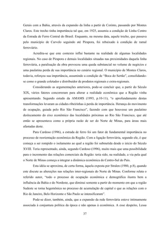 37
Gerais com a Bahia, através da expansão da linha a partir de Corinto, passando por Montes
Claros. Este trecho tinha importância tal que, em 1925, assumiu a condição de Linha Centro
da Estrada de Ferro Central do Brasil. Enquanto, na mesma data, aquele trecho, que passava
pelo município de Curvelo seguindo até Pirapora, foi rebaixado à condição de ramal
ferroviário.
Acredita-se que este contexto influi bastante na realidade de algumas localidades
regionais. No caso de Pirapora e demais localidades situadas nas proximidades daquela linha
ferroviária, a paralisação da obra provocou uma queda substancial no volume de negócios e
uma paulatina perda de sua importância no cenário regional. O município de Montes Claros,
todavia, reforçou sua importância, assumindo a condição de “Boca do Sertão”, consolidando-
se como o grande coletador e distribuidor de produtos regionais e extra-regionais.
Considerando as argumentações anteriores, pode-se concluir que, a partir do Século
XIX, vários fatores concorreram para alterar a realidade econômica que a Região vinha
apresentando. Segundo estudo da AMAMS (1993, p.10-11), “o aprofundamento destas
transformações levaram as cidades ribeirinhas à perda de importância. Herança do movimento
de ocupação, guiada pelo Rio São Francisco”, fazendo com que houvesse um paulatino
deslocamento do eixo econômico das localidades próximas ao Rio São Francisco, que até
então se apresentava como a própria razão de ser do Norte de Minas, para áreas mais
afastadas deste.
Para Cardoso (1996), a estrada de ferro foi um fator de fundamental importância no
processo de reorientação econômica da Região. Com a ligação ferroviária, segundo ele, é que
começa a ser rompido o isolamento ao qual a região foi submetida desde o início do Século
XVIII. Teria representado, ainda, segundo Cardoso (1996), muito mais que uma possibilidade
para o incremento das relações comerciais da Região: teria sido, na realidade, a via pela qual
o Norte de Minas começa a integrar a dinâmica econômica do Centro-Sul do País.
Esta idéia se aproxima, de certa forma, àquela exposta por Stralen (1980, p.8), quando
este discute as altereções nas relações inter-regionais do Norte de Minas. Conforme relata o
referido autor, “todo o processo de ocupação econômica e demográfica ilustra bem a
influência da Bahia e do Nordeste, que diminui somente a partir do momento em que a região
Sudeste se torna hegemônica no processo de acumulação de capital e que as relações com o
Rio de Janeiro, Belo Horizonte e São Paulo se intensificaram”.
Pode-se dizer, também, ainda, que a expansão da rede ferroviária esteve intimamente
associada à conjuntura política da época e não apenas à econômica. A esse despeito, Lessa
 