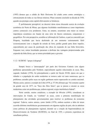 38
(1993) destaca que a cidade de Belo Horizonte foi criada como centro estratégico e
entroncamento de todas as vias férreas mineiras. Plano somente concluído na década de 1930,
quando seu prestígio como capital efetivamente se fortaleceu.
É perfeitamente perceptível, no decorrer desta nossa discussão acerca da evolução
econômica do Norte de Minas, que algumas localidades manifestaram-se como importantes
centros comerciais e/ou produtores. Estas, no entanto, assumiram uma maior ou menos
importância econômica em função de uma série de fatores estruturais, conjunturais e
geográficos. Por esta perspectiva, acredita-se (afirmação de Cardoso, a qual eu concordo) que
Pirapora, localidade que havia desfrutado de um momento extremamente fértil
economicamente com a chegada da estrada de ferro, perdeu grande parte deste impulso,
especialmente por causa da paralisação das obras de expansão de sua linha ferroviária.
Enquanto isso, outras localidades passaram a desfrutar das vantagens proporcionadas pela
expansão da linha férrea, que se tornou prioridade para o governo.
1.1.2 - SUDENE: “graças à desgraça”
Sempre houve a “preocupação” por parte dos Governos Centrais com alguns
problemas apresentados pelo Nordeste, especialmente aqueles relacionados às secas. Mas,
segundo Andrade (1970), foi principalmente a partir do Século XVIII, época em que o
rebanho e a população do sertão nordestino se tornava cada vez mais numerosos, que os
problemas causados pelas secas na região ganharam maior repercussão no cenário nacional.
Mesmo assim, autores a exemplo de Cohn (1978, p. 57-58) afirmam que “foi somente a partir
da grande seca de 1877, ou “Seca dos Dois Setes”, que se passou a encarar as secas
nordestinas como um problema que, embora regional, exigia interferência federal”.
Neste sentido, muitos estudiosos, a exemplo de Oliveira (1993), consideram as
intervenções do Estado, no “combate” às secas, como a primeira manifestação do
planejamento das atividades governamentais para resolver os problemas da economia
regional. Todavia, outros autores, como Jatobá (1979), embora aceitem a idéia de terem
ocorrido distintas interferências governamentais em algumas regiões do país, não às admitem
como políticas de planejamento regional, dizendo ser a criação da Superintendência de
Desenvolvimento do Nordeste (SUDENE), no final de 1959, a primeira experiência de
semelhante política.
 