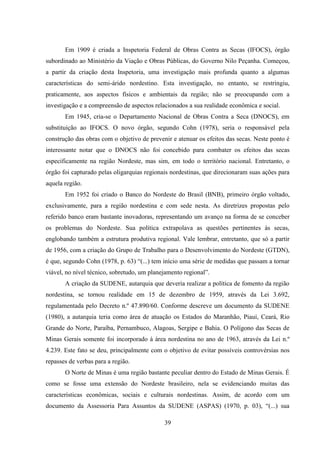 39
Em 1909 é criada a Inspetoria Federal de Obras Contra as Secas (IFOCS), órgão
subordinado ao Ministério da Viação e Obras Públicas, do Governo Nilo Peçanha. Começou,
a partir da criação desta Inspetoria, uma investigação mais profunda quanto a algumas
características do semi-árido nordestino. Esta investigação, no entanto, se restringiu,
praticamente, aos aspectos físicos e ambientais da região; não se preocupando com a
investigação e a compreensão de aspectos relacionados a sua realidade econômica e social.
Em 1945, cria-se o Departamento Nacional de Obras Contra a Seca (DNOCS), em
substituição ao IFOCS. O novo órgão, segundo Cohn (1978), seria o responsável pela
construção das obras com o objetivo de prevenir e atenuar os efeitos das secas. Neste ponto é
interessante notar que o DNOCS não foi concebido para combater os efeitos das secas
especificamente na região Nordeste, mas sim, em todo o território nacional. Entretanto, o
órgão foi capturado pelas oligarquias regionais nordestinas, que direcionaram suas ações para
aquela região.
Em 1952 foi criado o Banco do Nordeste do Brasil (BNB), primeiro órgão voltado,
exclusivamente, para a região nordestina e com sede nesta. As diretrizes propostas pelo
referido banco eram bastante inovadoras, representando um avanço na forma de se conceber
os problemas do Nordeste. Sua política extrapolava as questões pertinentes às secas,
englobando também a estrutura produtiva regional. Vale lembrar, entretanto, que só a partir
de 1956, com a criação do Grupo de Trabalho para o Desenvolvimento do Nordeste (GTDN),
é que, segundo Cohn (1978, p. 63) “(...) tem início uma série de medidas que passam a tornar
viável, no nível técnico, sobretudo, um planejamento regional”.
A criação da SUDENE, autarquia que deveria realizar a política de fomento da região
nordestina, se tornou realidade em 15 de dezembro de 1959, através da Lei 3.692,
regulamentada pelo Decreto n.º 47.890/60. Conforme descreve um documento da SUDENE
(1980), a autarquia teria como área de atuação os Estados do Maranhão, Piauí, Ceará, Rio
Grande do Norte, Paraíba, Pernambuco, Alagoas, Sergipe e Bahia. O Polígono das Secas de
Minas Gerais somente foi incorporado à área nordestina no ano de 1963, através da Lei n.º
4.239. Este fato se deu, principalmente com o objetivo de evitar possíveis controvérsias nos
repasses de verbas para a região.
O Norte de Minas é uma região bastante peculiar dentro do Estado de Minas Gerais. É
como se fosse uma extensão do Nordeste brasileiro, nela se evidenciando muitas das
características econômicas, sociais e culturais nordestinas. Assim, de acordo com um
documento da Assessoria Para Assuntos da SUDENE (ASPAS) (1970, p. 03), “(...) sua
 