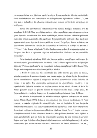 40
estrutura produtiva, seus hábitos e a própria origem de sua população, além da continuidade
física de seu território e da identidade de sua ecologia com a região baiana vizinha, (...)”, faz
com que os indicadores de subdesenvolvimento mais comuns no Nordeste, ali também, se
verifiquem.
Talvez estas características tenham influído na inclusão da região mineira na área de
atuação da SUDENE. Mas, na realidade, existem várias especulações acerca dos reais motivos
que a levaram a incorporar tal área. Essas especulações, muitas das quais correntes apenas em
meios não oficiais e, portanto, não registradas documentalmente, atribuem o fato desde aos
aspectos técnicos até àqueles de cunho político e pessoal. De qualquer forma, a visão aceita
oficialmente, conforme se verifica nos documentos da autarquia, a exemplo de SUDENE
(1995, p. 11), é a de que tal inclusão “(...) foi fundamentada no fato de a área estar contida no
Polígono das Secas e apresentar aspectos físico-climáticos similares aos do semi-árido
nordestino”.
Até o início da década de 1960, não haviam políticas específicas e deliberadas de
desenvolvimento que contemplassem o Norte de Minas. Somente a partir de sua incorporação
à área do “Polígono das Secas” e sua conseqüente inclusão nas ações da SUDENE, em 1963,
foi que a mesma passou a ser alvo de tais políticas públicas.
O Norte de Minas não foi considerado pela elite mineira que, junto ao Estado,
articulava projetos de desenvolvimento para outras regiões de Minas Gerais. Pretendia-se
buscar a modernização regional e recuperação do atraso econômico do estado. Todavia, tal
projeto e as ações dele decorrentes, centravam-se na diversificação produtiva e na
especialização industrial somente nas regiões centro e sul do estado, ficando, o Norte de
Minas, portanto, alijado do projeto mineiro de desenvolvimento. Fica a cargo, então, do
Governo Federal a condução do processo de modernização produtiva do Norte de Minas.
Ao analisar as modalidades de desenvolvimentos regionais identificadas em Minas
Gerais, Otávio Dulci (1999) destaca a coexistência de três tipos de modalidades: 1) Num
extremo, o modelo originário de industrialização, fruto da iniciativa de uma burguesia
firmemente enraizada na vida local, baseado em fatores de mercado e sem maior interferência
de variáveis políticas, tendo como caso clássico a cidade de Juiz de Fora; 2) Noutro extremo,
os empreendimentos da área mineira da SUDENE, principalmente Montes Claros, segundo o
autor, caracterizados por um fluxo de investimento resultante de uma política do governo
federal, um “tipo de industrialização por iniciativa extrema, assinalado pelo manejo de meios
institucionais para dinamizar áreas com baixa atratividade em termos de mercado” (DULCI,
 