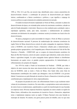 41
1999, p. 192); 3) E, por fim, um terceiro tipo, identificado como a marca característica do
desenvolvimento mineiro: a combinação do processo de desenvolvimento por impulso
interno, combinando-se a fatores econômicos e políticos, o que significa o emprego de
recursos políticos no aproveitamento de condições potenciais de mercado.
O modelo de desenvolvimento implantado no Norte de Minas, consoante os planos de
desenvolvimento da época, era orientado pelas teorias de crescimento econômico, calcado na
ação do Estado planejador e interventor. Buscava-se criar condições para a produção e para a
reprodução capitalista, sendo, para tanto, necessário o estabelecimento de condições
estruturais em detrimento de concepções e estruturas sociais já existentes nos locais alvos do
desenvolvimento.
Na época, propugnava-se pela necessidade de integrar o Norte de Minas ao processo
de desenvolvimento nacional. O processo de modernização das estruturas econômicas da
região Norte de Minas desenvolveu-se através de ações conjugadas de organismos federais,
como a SUDENE, com incentivos fiscais e financeiros voltados para a industrialização e
grandes projetos agropecuários; e da Companhia para o Desenvolvimento do Vale do Rio São
Francisco e Parnaíba – CODEVASF, que se ocupava do desenvolvimento econômico da
Bacia do Rio São Francisco, através de ações e projetos agro-industriais, tendo como alicerce
básico a agricultura irrigada. As ações conjugadas destas agências federais se distribuíram
basicamente em quatro eixos: a) grandes projetos agropecuários; b) industrialização; c)
reflorestamento; d) e projetos de irrigação.
Em 1974 foi criado o Fundo de Investimento do Nordeste – FINOR, que tinha o
objetivo de atrair recursos das áreas mais desenvolvidas do país para o Nordeste, ou para a
área da SUDENE, onde se inclui o Norte de Minas. Este fundo tinha como fonte de
financiamento contribuições dos estados que abrangiam a área da SUDENE e do governo
federal. Caracterizava-se pela liberação de incentivos fiscais e financeiros à iniciativa privada,
contribuindo para a implantação de vários empreendimentos.
Os projetos de pecuária de corte e de reflorestamento foram os que receberam maior
volume de investimentos e incentivos. Por meio deles, os proprietários rurais norte-mineiros e
de outros locais se modernizaram, capitalizando-se a partir da transformação de suas fazendas
em empresas rurais. Diversas empresas brasileiras originadas em outros estados ou regiões de
Minas Gerais, utilizando-se dos mecanismos de incentivos fiscais e financeiros, adquiriram
terras e implantaram empresas rurais na região. O Banco Nacional criou uma fazenda no
município de Januária. No entanto, isso gerou poucos postos de trabalho, uma vez que estas
 