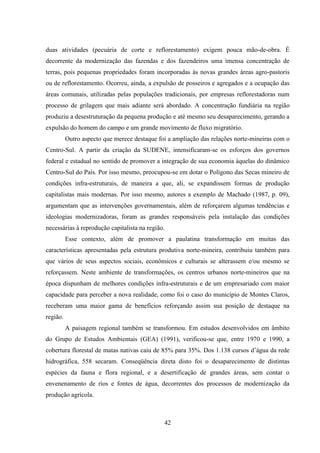 42
duas atividades (pecuária de corte e reflorestamento) exigem pouca mão-de-obra. É
decorrente da modernização das fazendas e dos fazendeiros uma imensa concentração de
terras, pois pequenas propriedades foram incorporadas às novas grandes áreas agro-pastoris
ou de reflorestamento. Ocorreu, ainda, a expulsão de posseiros e agregados e a ocupação das
áreas comunais, utilizadas pelas populações tradicionais, por empresas reflorestadoras num
processo de grilagem que mais adiante será abordado. A concentração fundiária na região
produziu a desestruturação da pequena produção e até mesmo seu desaparecimento, gerando a
expulsão do homem do campo e um grande movimento de fluxo migratório.
Outro aspecto que merece destaque foi a ampliação das relações norte-mineiras com o
Centro-Sul. A partir da criação da SUDENE, intensificaram-se os esforços dos governos
federal e estadual no sentido de promover a integração de sua economia àquelas do dinâmico
Centro-Sul do País. Por isso mesmo, preocupou-se em dotar o Polígono das Secas mineiro de
condições infra-estruturais, de maneira a que, ali, se expandissem formas de produção
capitalistas mais modernas. Por isso mesmo, autores a exemplo de Machado (1987, p. 09),
argumentam que as intervenções governamentais, além de reforçarem algumas tendências e
ideologias modernizadoras, foram as grandes responsáveis pela instalação das condições
necessárias à reprodução capitalista na região.
Esse contexto, além de promover a paulatina transformação em muitas das
características apresentadas pela estrutura produtiva norte-mineira, contribuiu também para
que vários de seus aspectos sociais, econômicos e culturais se alterassem e/ou mesmo se
reforçassem. Neste ambiente de transformações, os centros urbanos norte-mineiros que na
época dispunham de melhores condições infra-estruturais e de um empresariado com maior
capacidade para perceber a nova realidade, como foi o caso do município de Montes Claros,
receberam uma maior gama de benefícios reforçando assim sua posição de destaque na
região.
A paisagem regional também se transformou. Em estudos desenvolvidos em âmbito
do Grupo de Estudos Ambientais (GEA) (1991), verificou-se que, entre 1970 e 1990, a
cobertura florestal de matas nativas caiu de 85% para 35%. Dos 1.138 cursos d‟água da rede
hidrográfica, 558 secaram. Conseqüência direta disto foi o desaparecimento de distintas
espécies da fauna e flora regional, e a desertificação de grandes áreas, sem contar o
envenenamento de rios e fontes de água, decorrentes dos processos de modernização da
produção agrícola.
 