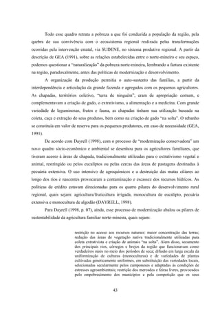 43
Todo esse quadro retrata a pobreza a que foi conduzida a população da região, pela
quebra de sua convivência com o ecossistema regional realizada pelas transformações
ocorridas pela intervenção estatal, via SUDENE, no sistema produtivo regional. A partir da
descrição de GEA (1991), sobre as relações estabelecidas entre o norte-mineiro e seu espaço,
podemos questionar a “naturalização” da pobreza norte-mineira, lembrando a fartura existente
na região, paradoxalmente, antes das políticas de modernização e desenvolvimento.
A organização da produção permitia o auto-sustento das famílias, a partir da
interdependência e articulação da grande fazenda e agregados com os pequenos agricultores.
As chapadas, territórios coletivo, “terra de ninguém”, eram de apropriação comum, e
complementavam a criação de gado, o extrativismo, a alimentação e a medicina. Com grande
variedade de leguminosas, frutos e fauna, as chapadas tinham sua utilização baseada na
coleta, caça e extração de seus produtos, bem como na criação de gado “na solta”. O rebanho
se constituía em valor de reserva para os pequenos produtores, em caso de necessidade (GEA,
1991).
De acordo com Dayrell (1998), com o processo de “modernização conservadora” um
novo quadro sócio-econômico e ambiental se desenhou para os agricultores familiares, que
tiveram acesso à áreas de chapada, tradicionalmente utilizadas para o extrativismo vegetal e
animal, restringido ou pelos eucaliptos ou pelas cercas das áreas de pastagens destinadas à
pecuária extensiva. O uso intensivo de agroquímicos e a destruição das matas ciliares ao
longo dos rios e nascentes provocaram a contaminação e escassez dos recursos hídricos. As
políticas de crédito estavam direcionadas para os quatro pilares do desenvolvimento rural
regional, quais sejam: agricultura/fruticultura irrigada, monocultura de eucalipto, pecuária
extensiva e monocultura de algodão (DAYRELL, 1998).
Para Dayrell (1998, p. 07), ainda, esse processo de modernização abalou os pilares de
sustentabilidade da agricultura familiar norte-mineira, quais sejam:
restrição no acesso aos recursos naturais: maior concentração das terras;
redução das áreas de vegetação nativa tradicionalmente utilizadas para
coleta extrativista e criação de animais “na solta”. Alem disso, secamento
dos principais rios, córregos e brejos da região que funcionavam como
verdadeiros oásis no meio dos períodos de seca; difusão em larga escala da
uniformização de culturas (monoculturas) e de variedades de plantas
cultivadas geneticamente uniformes, em substituição das variedades locais,
selecionadas secularmente pelos camponeses e adaptadas às condições de
estresses agroambientais; restrição dos mercados e feiras livres, provocados
pelo empobrecimento dos municípios e pela competição que os seus
 