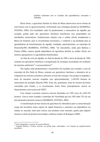 44
produtos enfrentam com os oriundos das agroindústrias, ensacados e
enlatados.
Dessa forma, a agricultura familiar no Norte de Minas desenvolveu novas formas de
convivência com os agroecossistemas, reorientando suas estratégias produtivas (BARBOSA;
FEITOSA, 2006). Em localidades onde foi predominante o monocultivo do algodão, por
exemplo, grande parte dos agricultores familiares transformou suas propriedades em
minifúndios monocultores. Estabeleceram relações com o crédito oficial, notadamente o
Banco do Nordeste, para os investimentos necessários, e venderam a sua produção para as
agroindústrias de beneficiamento do algodão, instaladas, particularmente, no município de
Porteirinha/MG (BARBOSA; FEITOSA, 2006). Tal intercâmbio, ainda para Barbosa e
Feitosa (2006), causava grande dependência da agricultura familiar ao crédito oficial, aos
insumos agroquímicos e à agroindústria beneficiadora.
Ao final do ciclo do algodão, no final da década de 1980 e início da década de 1990,
restaram aos agricultores familiares a reorganização de estratégias de produção em condições
de restrições ambientais15
e socioeconômicas16
.
Nas regiões onde predominaram o monocultivo do eucalipto, por exemplo, o caso do
município de Rio Pardo de Minas, restaram aos agricultores familiares a alternativa de se
refugiarem nos estreitos corredores, próximos ao leito dos córregos. Isso porque as chapadas e
áreas de nascentes estavam ocupadas com aproximadamente, 1.436.050 hectares de
monocultura de eucalipto (Dayrell,1998). Estas são, geralmente, áreas de terrenos devolutos
concedidas pelo Estado, e os investimentos foram feitos, principalmente, através de
financiamentos com recursos do FISET.
Com relação à pecuária extensiva estavam destinados em 1985 cerca de 4.456.745
hectares. Tem-se como exemplo o município de Varzelândia que em 1985 tinha 75% de sua
área destinada à pecuária extensiva (BARBOSA; FEITOSA, 2006).
A transformação da base técnica da agricultura de subsistência para a comercialização
exigiu dos lavradores maior suporte de capital financeiro e aumentou sua dependência em
relação ao mercado, tanto para colocar seus produtos neste mercado, quanto para adquirir
insumos ou bens de primeira necessidade, conforme estudos de Rodrigues (2000).
15
Solos desgastados e escassez de recursos hídricos.
16
Segundo Barbosa e Feitosa, estavam, em grande parte, endividados e em situação de empobrecimento
ascendente.
 