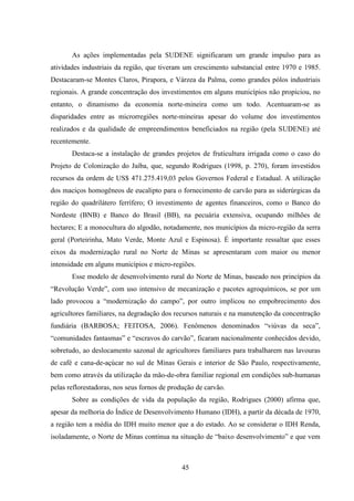 45
As ações implementadas pela SUDENE significaram um grande impulso para as
atividades industriais da região, que tiveram um crescimento substancial entre 1970 e 1985.
Destacaram-se Montes Claros, Pirapora, e Várzea da Palma, como grandes pólos industriais
regionais. A grande concentração dos investimentos em alguns municípios não propiciou, no
entanto, o dinamismo da economia norte-mineira como um todo. Acentuaram-se as
disparidades entre as microrregiões norte-mineiras apesar do volume dos investimentos
realizados e da qualidade de empreendimentos beneficiados na região (pela SUDENE) até
recentemente.
Destaca-se a instalação de grandes projetos de fruticultura irrigada como o caso do
Projeto de Colonização do Jaíba, que, segundo Rodrigues (1998, p. 270), foram investidos
recursos da ordem de US$ 471.275.419,03 pelos Governos Federal e Estadual. A utilização
dos maciços homogêneos de eucalipto para o fornecimento de carvão para as siderúrgicas da
região do quadrilátero ferrífero; O investimento de agentes financeiros, como o Banco do
Nordeste (BNB) e Banco do Brasil (BB), na pecuária extensiva, ocupando milhões de
hectares; E a monocultura do algodão, notadamente, nos municípios da micro-região da serra
geral (Porteirinha, Mato Verde, Monte Azul e Espinosa). É importante ressaltar que esses
eixos da modernização rural no Norte de Minas se apresentaram com maior ou menor
intensidade em alguns municípios e micro-regiões.
Esse modelo de desenvolvimento rural do Norte de Minas, baseado nos princípios da
“Revolução Verde”, com uso intensivo de mecanização e pacotes agroquímicos, se por um
lado provocou a “modernização do campo”, por outro implicou no empobrecimento dos
agricultores familiares, na degradação dos recursos naturais e na manutenção da concentração
fundiária (BARBOSA; FEITOSA, 2006). Fenômenos denominados “viúvas da seca”,
“comunidades fantasmas” e “escravos do carvão”, ficaram nacionalmente conhecidos devido,
sobretudo, ao deslocamento sazonal de agricultores familiares para trabalharem nas lavouras
de café e cana-de-açúcar no sul de Minas Gerais e interior de São Paulo, respectivamente,
bem como através da utilização da mão-de-obra familiar regional em condições sub-humanas
pelas reflorestadoras, nos seus fornos de produção de carvão.
Sobre as condições de vida da população da região, Rodrigues (2000) afirma que,
apesar da melhoria do Índice de Desenvolvimento Humano (IDH), a partir da década de 1970,
a região tem a média do IDH muito menor que a do estado. Ao se considerar o IDH Renda,
isoladamente, o Norte de Minas continua na situação de “baixo desenvolvimento” e que vem
 