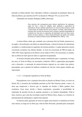 46
piorando na última década. Estes indicadores refletem a proporção da população abaixo da
linha de pobreza, que aumentou de 65% na década de 1980 para 75%, no ano de 1991.
Analisando esta situação, Rodrigues (2000), afirma que
Esses projetos não conseguiram gerar número significativo de empregos,
capaz de reter a força de trabalho antes dedicada à agricultura de
subsistência. Houve melhora significativa no setor de infra-estrutura, sendo
a intervenção do Estado decisiva nesse aspecto. Contudo, observando-se a
estrutura mais recente da economia local, continua a grande desigualdade de
condições de vida entre os segmentos da população, tanto em áreas rurais,
quanto em áreas urbanas e o baixo desenvolvimento da região com relação
às demais do estado de Minas Gerais (RODRIGUES, 2000, p. 124).
A autora afirma, ainda, que, contando com a presença forte do Estado, promoveu-se,
na região, a diversificação com ênfase na industrialização, o desenvolvimento da subestrutura
secundária e a modernização de segmentos da estrutura primária. A região apresentou enorme
crescimento econômico nas últimas décadas. As taxas de crescimento do PIB da região, de
1985-1995, foram superiores às do Brasil e às do estado (3,70%). Tal crescimento, no entanto,
não se refletiu de modo igual em todos os segmentos da população.
As lacunas deixadas pelas políticas estatais contribuíram para o surgimento, ao longo
dos anos, no Norte de Minas, de associações, sindicatos, ONG‟s, organizações preocupadas
com a discussão e a promoção do desenvolvimento regional ou, em caráter mais prático,
preocupados com a garantia de melhores condições de vida dos vários grupos isolados que
representam.
1.1.2.1 - A Expansão Capitalista no Norte de Minas
Principalmente com a expansão ferroviária na direção de Montes Claros, no início do
Século XX, a economia das localidades próximas ao Rio São Francisco perde o ritmo e as
áreas que margeavam a ferrovia que se expandia em direção à Bahia ganham força
econômica. Essas áreas, devido a fatores conjunturais, associados à possibilidade de
exploração da pecuária bovina de engorda, passaram a ser bastante demandadas. Pode-se
dizer, inclusive, que a área das invernadas a partir de Montes claros, chegou a se constituir na
principal porta de entrada para o capital extra-regional.
O interesse pelas aquisições de terras na região norte-mineira se manifestou de forma
mais intensa, ao longo da via férrea que vinha de Belo Horizonte, passando pelos municípios
 