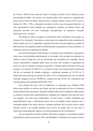 47
de Corinto e Montes Claros, para daí seguir na direção de Monte Azul e Espinosa, já nas
proximidades da Bahia. Aos poucos, este interesse pelas terras regionais se expandiu para
outras áreas do Norte de Minas. Neste processo, conforme aponta Gervaise (1975), entre as
décadas de 1920 e 1930, as transações mercantis de terras eram de pequena dimensão. As
mais representativas foram efetuadas por compradores residentes em Montes Claros, que
realizaram inversões em terras localizadas, principalmente, em Bocaiúva, município
beneficiado com a via férrea.
Na década de 1940, as compras se concentraram tanto em Montes Claros quanto em
Francisco Sá e Juramento. Nesta época, a maior parte dos compradores eram procedentes da
própria região, mas, já se registrando a aquisição de grande área por industriais oriundos de
Belo Horizonte. Na segunda metade da referida década, as aquisições de terras já tendiam a se
concentrar em torno do município de Janaúba.
Só a partir da década de 1960, começa a se evidenciar mais nitidamente a aquisição de
terras numa zona destinada especificamente às invernadas. Esta atividade era praticada nas
melhores terras ao longo das vias de comunicação das localidades mais afastadas. Porém,
mesmo considerando a ocupação destas terras, em áreas mais isoladas, as negociações de
terras em torno de Janaúba continuaram aquecidas. Conforme aponta Gervaise (1975), por
exemplo, só no período de 1969/1971, as compras de terras com extensão igual ou maior que
100 ha, no município de Janaúba, atingiram o substancial montante de 137.559 ha.. É
interessante notar ainda que no período de 1964 a 1971, as negociações de terras no referido
município atingiram cerca de 138.000 ha., valendo notar que 54,22% dos compradores não
eram procedentes da localidade (GERVAISE 1975)
Este contexto fica mais claro ao analisarmos os argumentos que Andrade (1982)
utilizou para explicar os motivos que faziam com que as aquisições de terras se tornassem
economicamente tão interessantes. Segundo Andrade (1982), tanto a burguesia urbana quanto
as empresas transnacionais compreenderam as vantagens de se adquirir terras num país novo,
em ocupação, com altas taxas inflacionárias, de fácil acesso a crédito subsidiado para
empreendimentos rurais e mão-de-obra barata. Pois, tal realidade tornava atraente tanto à
exploração produtiva das terras, devido às vantagens auríferas com os baixos custos e amplo
mercado, quanto a sua simples detenção como reserva de capital, uma vez que estas se
valorizavam numa proporção superior à correção monetária dos ativos financeiros.
No caso específico do Norte de Minas, além destas vantagens, os investidores tinham,
especialmente a partir da década de 1960, a possibilidade de desfrutarem de incentivos fiscais
 