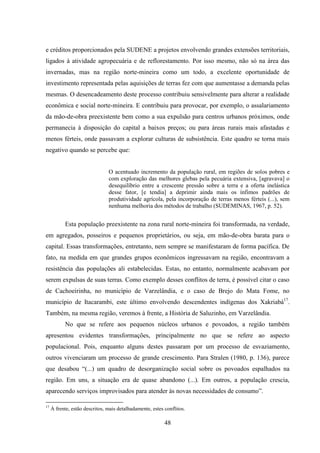 48
e créditos proporcionados pela SUDENE a projetos envolvendo grandes extensões territoriais,
ligados à atividade agropecuária e de reflorestamento. Por isso mesmo, não só na área das
invernadas, mas na região norte-mineira como um todo, a excelente oportunidade de
investimento representada pelas aquisições de terras fez com que aumentasse a demanda pelas
mesmas. O desencadeamento deste processo contribuiu sensivelmente para alterar a realidade
econômica e social norte-mineira. E contribuiu para provocar, por exemplo, o assalariamento
da mão-de-obra preexistente bem como a sua expulsão para centros urbanos próximos, onde
permanecia à disposição do capital a baixos preços; ou para áreas rurais mais afastadas e
menos férteis, onde passavam a explorar culturas de subsistência. Este quadro se torna mais
negativo quando se percebe que:
O acentuado incremento da população rural, em regiões de solos pobres e
com exploração das melhores glebas pela pecuária extensiva, [agravava] o
desequilíbrio entre a crescente pressão sobre a terra e a oferta inelástica
desse fator, [e tendia] a deprimir ainda mais os ínfimos padrões de
produtividade agrícola, pela incorporação de terras menos férteis (...), sem
nenhuma melhoria dos métodos de trabalho (SUDEMINAS, 1967, p. 52).
Esta população preexistente na zona rural norte-mineira foi transformada, na verdade,
em agregados, posseiros e pequenos proprietários, ou seja, em mão-de-obra barata para o
capital. Essas transformações, entretanto, nem sempre se manifestaram de forma pacífica. De
fato, na medida em que grandes grupos econômicos ingressavam na região, encontravam a
resistência das populações ali estabelecidas. Estas, no entanto, normalmente acabavam por
serem expulsas de suas terras. Como exemplo desses conflitos de terra, é possível citar o caso
de Cachoeirinha, no município de Varzelândia, e o caso de Brejo do Mata Fome, no
município de Itacarambi, este último envolvendo descendentes indígenas dos Xakriabá17
.
Também, na mesma região, veremos à frente, a História de Saluzinho, em Varzelândia.
No que se refere aos pequenos núcleos urbanos e povoados, a região também
apresentou evidentes transformações, principalmente no que se refere ao aspecto
populacional. Pois, enquanto alguns destes passaram por um processo de esvaziamento,
outros vivenciaram um processo de grande crescimento. Para Stralen (1980, p. 136), parece
que desabou “(...) um quadro de desorganização social sobre os povoados espalhados na
região. Em uns, a situação era de quase abandono (...). Em outros, a população crescia,
aparecendo serviços improvisados para atender às novas necessidades de consumo”.
17
À frente, estão descritos, mais detalhadamente, estes conflitos.
 