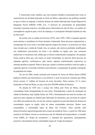 49
É interessante notar, também, que esta estrutura fundiária concentrada bem como as
características da atividade praticada no Norte de Minas, representava um problema também
no que se refere ao emprego. Conforme destaca um estudo elaborado pelo Grupo Regional de
Integração Social (GREIS) (1980, p.5), “o processo de concentração de propriedades
associado à pecuária extensiva, atividade pouco absorvedora de mão de obra, vai resultar em
conseqüências negativas para o nível de emprego e a conseqüente liberação/expulsão de mão
de obra rural”.
De acordo com os estudos de Gervaise (1975), entre 1950 e 1960, a expansão agrícola
norte-mineira se manifestou de forma bastante evidenciada. Neste processo expansionista, a
incorporação de novas terras à atividade agrícola chegou até mesmo a se processar em ritmo
mais elevado que a média do Estado. Isto, no entanto, não motivou profundas modificações
nos rendimentos provenientes da terras e do trabalho na região, pois suas estruturas
tradicionais se mostraram mais sólidas que os fatores modernizantes emergentes. De qualquer
forma, pode-se dizer que, com maior ou menor intensidade, no decorrer deste processo de
expansão agrícola, verificaram-se, pelo menos, algumas transformações expressivas na
estrutura produtiva regional. Pode-se dizer que, quanto à estrutura produtiva rural da região, a
expansão agrícola vivenciada contribuiu sensivelmente a expropriação de grande contingente
da população do campo.
No ano de 2002, estudo realizado pelo Instituto de Terras de Minas Gerais (ITER)
publicou relatório que discriminava o seu território e, neste era possível visualizar que Minas
Gerias possuía 11 milhões de hectares de terras devolutas. Deste número, 63 % estava
localizado no Norte de Minas, ou seja, cerca de 6.930.000 milhões de hectares.
Na década de 1930 com o avanço dos trilhos pelo Norte de Minas, distintas
comunidades foram desapropriadas de suas terras. Principalmente a partir da construção da
cidade de Burarama, hoje Capitão Enéas, em 1945, o desmatamento nas áreas de cerrado e de
mata-seca para captação de madeira para fabricação de dormentes, que serviriam de suporte
aos trilhos da estrada de ferro, foi um dos maiores responsáveis pelo descoberta de dezenas de
comunidades negras na região, além de outras comunidades posseiras. Dentre essas
comunidades, a comunidade negra de Brejo dos Crioulos. Neste período, pelo
desenvolvimento regional propiciado pelo avanço da estrada de ferro e, a partir de 1960 pelos
incentivos da Sudene, iniciou-se um processo que foi chamado por pesquisadores, a exemplo
Costa (2000), de “tempo do cercamento”, e chamado por agricultores, principalmente
posseiros e descendentes dessas comunidades negras de “tempo da desgraça”.
 