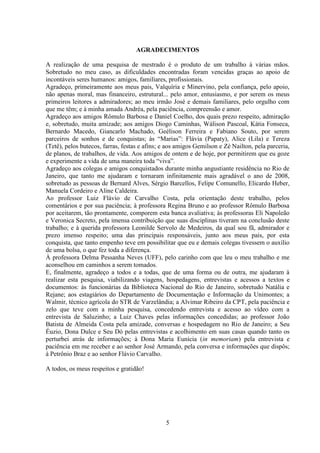 5
AGRADECIMENTOS
A realização de uma pesquisa de mestrado é o produto de um trabalho à várias mãos.
Sobretudo no meu caso, as dificuldades encontradas foram vencidas graças ao apoio de
incontáveis seres humanos: amigos, familiares, profissionais.
Agradeço, primeiramente aos meus pais, Valquíria e Minervino, pela confiança, pelo apoio,
não apenas moral, mas financeiro, estrutural... pelo amor, entusiasmo, e por serem os meus
primeiros leitores a admiradores; ao meu irmão José e demais familiares, pelo orgulho com
que me têm; e à minha amada Andréa, pela paciência, compreensão e amor.
Agradeço aos amigos Rômulo Barbosa e Daniel Coelho, dos quais prezo respeito, admiração
e, sobretudo, muita amizade; aos amigos Diogo Caminhas, Wálison Pascoal, Kátia Fonseca,
Bernardo Macedo, Giancarlo Machado, Geélison Ferreira e Fabiano Souto, por serem
parceiros de sonhos e de conquistas; às “Marias”: Flávia (Papaty), Alice (Lila) e Tereza
(Tetê), pelos butecos, farras, festas e afins; e aos amigos Gemilson e Zé Nailton, pela parceria,
de planos, de trabalhos, de vida. Aos amigos de ontem e de hoje, por permitirem que eu goze
e experimente a vida de uma maneira toda “viva”.
Agradeço aos colegas e amigos conquistados durante minha angustiante residência no Rio de
Janeiro, que tanto me ajudaram e tornaram infinitamente mais agradável o ano de 2008,
sobretudo as pessoas de Bernard Alves, Sérgio Barcellos, Felipe Comunello, Elicardo Heber,
Manuela Cordeiro e Aline Caldeira.
Ao professor Luiz Flávio de Carvalho Costa, pela orientação deste trabalho, pelos
comentários e por sua paciência; à professora Regina Bruno e ao professor Rômulo Barbosa
por aceitarem, tão prontamente, comporem esta banca avaliativa; às professoras Eli Napoleão
e Veronica Secreto, pela imensa contribuição que suas disciplinas tiveram na conclusão deste
trabalho; e à querida professora Leonilde Servolo de Medeiros, da qual sou fã, admirador e
prezo imenso respeito; uma das principais responsáveis, junto aos meus pais, por esta
conquista, que tanto empenho teve em possibilitar que eu e demais colegas tivessem o auxílio
de uma bolsa, o que fez toda a diferença.
À professora Delma Pessanha Neves (UFF), pelo carinho com que leu o meu trabalho e me
aconselhou em caminhos a serem tomados.
E, finalmente, agradeço a todos e a todas, que de uma forma ou de outra, me ajudaram à
realizar esta pesquisa, viabilizando viagens, hospedagens, entrevistas e acessos a textos e
documentos: às funcionárias da Biblioteca Nacional do Rio de Janeiro, sobretudo Natália e
Rejane; aos estagiários do Departamento de Documentação e Informação da Unimontes; a
Walmir, técnico agrícola do STR de Varzelândia; a Alvimar Ribeiro da CPT, pela paciência e
zelo que teve com a minha pesquisa, concedendo entrevista e acesso ao vídeo com a
entrevista de Saluzinho; a Luiz Chaves pelas informações concedidas; ao professor João
Batista de Almeida Costa pela amizade, conversas e hospedagem no Rio de Janeiro; a Seu
Éuzio, Dona Dulce e Seu Dó pelas entrevistas e acolhimento em suas casas quando tanto os
perturbei atrás de informações; à Dona Maria Eunícia (in memoriam) pela entrevista e
paciência em me receber e ao senhor José Armando, pela conversa e informações que dispôs;
à Petrônio Braz e ao senhor Flávio Carvalho.
A todos, os meus respeitos e gratidão!
 