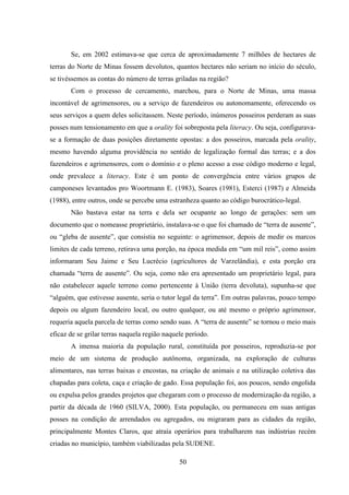 50
Se, em 2002 estimava-se que cerca de aproximadamente 7 milhões de hectares de
terras do Norte de Minas fossem devolutos, quantos hectares não seriam no início do século,
se tivéssemos as contas do número de terras griladas na região?
Com o processo de cercamento, marchou, para o Norte de Minas, uma massa
incontável de agrimensores, ou a serviço de fazendeiros ou autonomamente, oferecendo os
seus serviços a quem deles solicitassem. Neste período, inúmeros posseiros perderam as suas
posses num tensionamento em que a orality foi sobreposta pela literacy. Ou seja, configurava-
se a formação de duas posições diretamente opostas: a dos posseiros, marcada pela orality,
mesmo havendo alguma providência no sentido de legalização formal das terras; e a dos
fazendeiros e agrimensores, com o domínio e o pleno acesso a esse código moderno e legal,
onde prevalece a literacy. Este é um ponto de convergência entre vários grupos de
camponeses levantados pro Woortmann E. (1983), Soares (1981), Esterci (1987) e Almeida
(1988), entre outros, onde se percebe uma estranheza quanto ao código burocrático-legal.
Não bastava estar na terra e dela ser ocupante ao longo de gerações: sem um
documento que o nomeasse proprietário, instalava-se o que foi chamado de “terra de ausente”,
ou “gleba de ausente”, que consistia no seguinte: o agrimensor, depois de medir os marcos
limites de cada terreno, retirava uma porção, na época medida em “um mil reis”, como assim
informaram Seu Jaime e Seu Lucrécio (agricultores de Varzelândia), e esta porção era
chamada “terra de ausente”. Ou seja, como não era apresentado um proprietário legal, para
não estabelecer aquele terreno como pertencente à União (terra devoluta), supunha-se que
“alguém, que estivesse ausente, seria o tutor legal da terra”. Em outras palavras, pouco tempo
depois ou algum fazendeiro local, ou outro qualquer, ou até mesmo o próprio agrimensor,
requeria aquela parcela de terras como sendo suas. A “terra de ausente” se tornou o meio mais
eficaz de se grilar terras naquela região naquele período.
A imensa maioria da população rural, constituída por posseiros, reproduzia-se por
meio de um sistema de produção autônoma, organizada, na exploração de culturas
alimentares, nas terras baixas e encostas, na criação de animais e na utilização coletiva das
chapadas para coleta, caça e criação de gado. Essa população foi, aos poucos, sendo engolida
ou expulsa pelos grandes projetos que chegaram com o processo de modernização da região, a
partir da década de 1960 (SILVA, 2000). Esta população, ou permaneceu em suas antigas
posses na condição de arrendados ou agregados, ou migraram para as cidades da região,
principalmente Montes Claros, que atraía operários para trabalharem nas indústrias recém
criadas no município, também viabilizadas pela SUDENE.
 