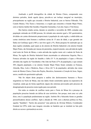 51
Analisado o perfil demográfico da cidade de Montes Claros, comparando seus
distintos períodos, desde aquela época, percebe-se um inchaço marginal no município,
principalmente na região que circunda o Distrito Industrial, com os bairros Eldorado, Vila
Castelo Branco, Vila Áurea e Amazonas; e a região que concentra o Grande Major Prates,
com os bairros Jardim São Geraldo, Chiquinho Guimarães, Cyro dos Anjos e Vila Greice.
Dos bairros citados acima, durante os setembro e novembro de 2009, contadas uma
população estimada em 62.000 pessoas, foi retirada uma amostra igual a 385 questionários,
divididas em contas diretamente proporcionais à população de cada região, e subdividida em
contas simétricas entre homens e mulheres acima de 15 anos de idade, o que gerando um
Índice de Confiança igual a 98% e um Erro igual a 5%. Desta pesquisa foi analisado que as
duas regiões estudadas, qual sejam as do entorno do Distrito Industrial e do entorno Grande
Major Prates, são formadas por massas de parentelas, respectivamente, uma advinda da região
rural norte do Norte de Minas, e outra advinda das regiões rurais sul e sudeste do Norte de
Minas. Na região do Distrito Industrial foram encontrados os sobrenomes Siqueira, Dias e
Fonseca advindos da região de Janaúba e Jaíba (31 % da população) e Lopes e Oliveira
advindos das regiões de Varzelândia e São João da Ponte (27% da população), o que somam
58% daquela população; e no entorno Grande Major Prates foram contados os Fonseca,
Almeida, Dias, Leite e Medeiros, Ruas e Alves (62 % da população), advindos das zonas
rurais de Montes Claros, Claros dos Poções, Bocaiúva, Juramento e Coração de Jesus. Segue,
anexo, modelo do questionário aplicado.
Não foi objeto desta pesquisa a análise dos deslocamentos humanos e fluxos
migratórios no Norte de Minas, mas tais dados foram construídos apenas na expectativa de
visualizar, ainda que de forma superficial, alguns dos sintomas provocados pelo processo de
desapropriação de posseiros nesta região para esse período.
Em todos os estudos de conflitos rurais para o Norte de Minas há a presença de
populações posseiras lutando em defesa de seus territórios. Isto porque, mais uma vez cabe
dizer, esta é a população predominante na região. Antônio Dó e Saluzinho foram os grandes
personificadores desses conflitos. Após a década de 1980, com a abertura política no País,
aqueles “bandidos”, “heróis dos posseiros” (nas palavras de Alvimar Ribeiro, Coordenador
Estadual da CPT), terão suas imagens cravadas na bandeira que se instalará na luta pelo
direito ao acesso e permanência na terra.
 