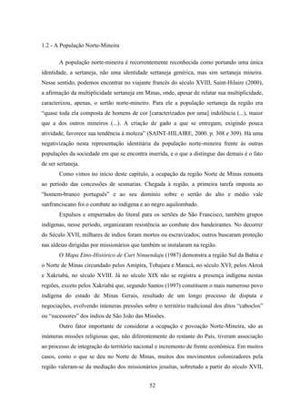 52
1.2 - A População Norte-Mineira
A população norte-mineira é recorrentemente reconhecida como portando uma única
identidade, a sertaneja, não uma identidade sertaneja genérica, mas sim sertaneja mineira.
Nesse sentido, podemos encontrar no viajante francês do século XVIII, Saint-Hilaire (2000),
a afirmação da multiplicidade sertaneja em Minas, onde, apesar de relatar sua multiplicidade,
caracterizou, apenas, o sertão norte-mineiro. Para ele a população sertaneja da região era
“quase toda ela composta de homens de cor [caracterizados por uma] indolência (...), maior
que a dos outros mineiros (...). A criação de gado a que se entregam, exigindo pouca
atividade, favorece sua tendência à moleza” (SAINT-HILAIRE, 2000. p. 308 e 309). Há uma
negativização nesta representação identitária da população norte-mineira frente às outras
populações da sociedade em que se encontra inserida, e o que a distingue das demais é o fato
de ser sertaneja.
Como vimos no início deste capítulo, a ocupação da região Norte de Minas remonta
ao período das concessões de sesmarias. Chegada à região, a primeira tarefa imposta ao
“homem-branco português” e ao seu domínio sobre o sertão do alto e médio vale
sanfranciscano foi o combate ao indígena e ao negro aquilombado.
Expulsos e empurrados do litoral para os sertões do São Francisco, também grupos
indígenas, nesse período, organizaram resistência ao combate dos bandeirantes. No decorrer
do Século XVII, milhares de índios foram mortos ou escravizados; outros buscaram proteção
nas aldeias dirigidas por missionários que também se instalaram na região.
O Mapa Etno-Histórico de Curt Ninuendaju (1987) demonstra a região Sul da Bahia e
o Norte de Minas circundado pelos Amipira, Tobajara e Maracá, no século XVI; pelos Akroá
e Xakriabá, no século XVIII. Já no século XIX não se registra a presença indígena nestas
regiões, exceto pelos Xakriabá que, segundo Santos (1997) constituem o mais numeroso povo
indígena do estado de Minas Gerais, resultado de um longo processo de disputa e
negociações, evolvendo inúmeras pressões sobre o território tradicional dos ditos “caboclos”
ou “sucessores” dos índios de São João das Missões.
Outro fator importante de considerar a ocupação e povoação Norte-Mineira, são as
inúmeras missões religiosas que, não diferentemente do restante do País, tiveram associação
ao processo de integração do território nacional e incremento de frente econômica. Em muitos
casos, como o que se deu no Norte de Minas, muitos dos movimentos colonizadores pela
região valeram-se da mediação dos missionários jesuítas, sobretudo a partir do século XVII,
 