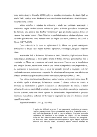 53
como assim descreve Carvalho (1991) sobre as entradas missionárias, do século XVI ao
século XVIII, desde o baixo São Francisco até os tributários Verde Grande e Verde Pequeno,
no sertão Norte-Mineiro.
Muitas missões e reduções de religiosos – ainda que resistindo tenazmente e
sustentando longos conflitos com os senhores de gado – acabaram por colocar à disposição
das fazendas uma extensa mão-de-obra “domesticada” que, em muitas ocasiões, tornou-se
escrava. Nos sertões baiano e Norte-Mineiro, os estabelecimentos e missões religiosas eram
utilizados pelo Governo como barreira contra os ataques dos índios, sobretudo dos Acroá e
Mocoá (SILVA, 1998).
Com a descoberta do ouro na região central do Minas, um grande contingente
populacional se dirigiu a essa região, ficando a agricultura, nessa região, relegada a segundo
plano.
Nos estados do Rio de Janeiro, Pernambuco, Bahia, Maranhão, Espírito Santo, dentre
outras regiões, estabeleceu-se muito cedo o afluxo de forros, fator este que concorreu para a
existência, em Minas, de expressivos núcleos de ex-escravos. Entre os que se transferiram
para a região do ouro, muitos eram escravos que vinham acompanhado seus proprietários e,
lá, alcançaram a manumissão. Após a crise da extração mineral, a migração pode ter
continuado marcante, uma vez que a expansão das atividades voltadas para o mercado interno
oferecia oportunidades para as camadas mais humildes da população (PAIVA, 1995).
Esse intenso povoamento configurou os sertões baiano e norte-mineiro como palco de
um trânsito regular e ininterrupto de homens e riquezas. O trânsito e afluxo de víveres; a
produção de mantimentos e gêneros necessários ao abastecimento das minas; a menor
utilização do escravo na atividade econômica pecuarista, hegemônica na região; o surgimento
de vilas e arraiais, com suas vendas e postos de abastecimento, imprescindíveis a qualquer
penetração mais efetiva, acabaram por favorecer o surgimento de uma nova formação social
específica na região.
Segundo Viana Filho (1988, p. 195-196),
O sertão não foi hostil ao negro. A sua organização econômica, no entanto,
repeliu o escravo negro. Primeiro associado ao açúcar, depois às minas, e
mais tarde às plantações de café, o escravo africano, dentro da economia
rudimentar das caatingas e dos campos de criação, foi um elemento
deslocado. Para isso concorriam muitos fatores. Primeiro o seu alto preço,
em desacordo com a pobreza das explorações da região. Depois a própria
natureza dos serviços locais, reclamando apenas limitado número de
 