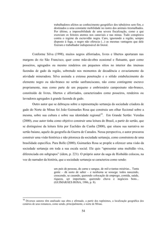 54
trabalhadores afeitos ao conhecimento geográfico dos tabuleiros sem fim, e
destinados a uma constante mobilidade no rastro dos animais tresmalhados.
Por último, a impossibilidade de uma severa fiscalização, como a que
exerciam os feitores atentos nos canaviais e nas minas. Tudo conspirava
contra o regime da escravidão negra. Caro, ignorando a região, sempre
disposto à fuga, o negro não oferecia (...) as mesmas vantagens que dele
fizeram o trabalhador indispensável do litoral.
Conforme Silva (1998), muitos negros alforriados, livres e libertos aportaram nas
margens do rio São Francisco, quer como mão-de-obra ocasional e flutuante, quer como
posseiros, agregados ou mesmo rendeiros em pequenos sítios no interior das imensas
fazendas de gado da região, sobretudo nos momentos de decadência e esvaziamento da
atividade mineradora. Silva assinala a extensa penetração e o sólido estabelecimento do
elemento negro ou não-branco no sertão sanfranciscano, não como contingente escravo
propriamente, mas como parte de um pequeno e embrionário campesinato não-branco,
constituído de livres, libertos e alforriados, caracterizados como posseiros, rendeiros ou
lavradores agregados à grande fazenda de gado.
Outro autor que se debruçou sobre a representação sertaneja da sociedade criadora de
gado do Norte de Minas foi João Guimarães Rosa que construiu um olhar ficcional sobre a
mesma, sobre sua cultura e sobre sua identidade regional18
. Em Grande Sertão: Veredas
(2000), esse autor tinha como objetivo construir uma leitura do Brasil, a partir do sertão, que
se distinguisse da leitura feita por Euclides da Cunha (2000), que situou sua narrativa no
sertão baiano, aquele da geografia da Guerra de Canudos. Nessa perspectiva, o autor procurou
construir uma visão histórica e não pitoresca da sociedade sertaneja, como construtora de uma
brasilidade específica. Para Bolle (2000), Guimarães Rosa se propõe a oferecer uma visão da
sociedade sertaneja em toda a sua escala social. Ele quis “apresentar uma multidão viva,
diferenciada em subgrupos” (idem, p. 221). O próprio autor da saga de Riobaldo colocou, na
voz do narrador da história, que a sociedade sertaneja se caracteriza como sendo:
um país de pessoas, de carne e sangue, de mil-e-tantas misérias... Tanta
gente – dá susto de saber – e nenhuma se sossega: todos nascendo,
crescendo, se casando, querendo colocação de emprego, comida, saúde,
riqueza, ser importante, querendo chuva e negócios bons...
(GUIMARÃES ROSA, 1986, p. 8).
18
Diversos autores têm analisado sua obra e afirmado, a partir dos topônimos, a localização geográfica dos
cenários de seus romances, como sendo, principalmente, o norte de Minas.
 