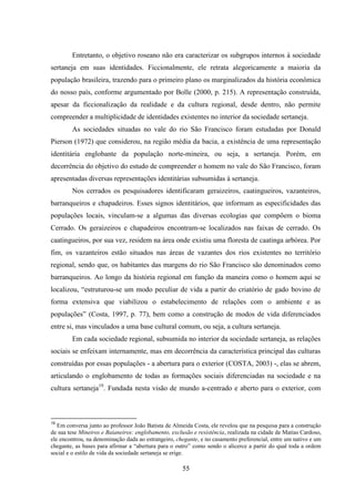 55
Entretanto, o objetivo roseano não era caracterizar os subgrupos internos à sociedade
sertaneja em suas identidades. Ficcionalmente, ele retrata alegoricamente a maioria da
população brasileira, trazendo para o primeiro plano os marginalizados da história econômica
do nosso país, conforme argumentado por Bolle (2000, p. 215). A representação construída,
apesar da ficcionalização da realidade e da cultura regional, desde dentro, não permite
compreender a multiplicidade de identidades existentes no interior da sociedade sertaneja.
As sociedades situadas no vale do rio São Francisco foram estudadas por Donald
Pierson (1972) que considerou, na região média da bacia, a existência de uma representação
identitária englobante da população norte-mineira, ou seja, a sertaneja. Porém, em
decorrência do objetivo do estudo de compreender o homem no vale do São Francisco, foram
apresentadas diversas representações identitárias subsumidas à sertaneja.
Nos cerrados os pesquisadores identificaram geraizeiros, caatingueiros, vazanteiros,
barranqueiros e chapadeiros. Esses signos identitários, que informam as especificidades das
populações locais, vinculam-se a algumas das diversas ecologias que compõem o bioma
Cerrado. Os geraizeiros e chapadeiros encontram-se localizados nas faixas de cerrado. Os
caatingueiros, por sua vez, residem na área onde existiu uma floresta de caatinga arbórea. Por
fim, os vazanteiros estão situados nas áreas de vazantes dos rios existentes no território
regional, sendo que, os habitantes das margens do rio São Francisco são denominados como
barranqueiros. Ao longo da história regional em função da maneira como o homem aqui se
localizou, “estruturou-se um modo peculiar de vida a partir do criatório de gado bovino de
forma extensiva que viabilizou o estabelecimento de relações com o ambiente e as
populações” (Costa, 1997, p. 77), bem como a construção de modos de vida diferenciados
entre si, mas vinculados a uma base cultural comum, ou seja, a cultura sertaneja.
Em cada sociedade regional, subsumida no interior da sociedade sertaneja, as relações
sociais se enfeixam internamente, mas em decorrência da característica principal das culturas
construídas por essas populações - a abertura para o exterior (COSTA, 2003) -, elas se abrem,
articulando o englobamento de todas as formações sociais diferenciadas na sociedade e na
cultura sertaneja19
. Fundada nesta visão de mundo a-centrado e aberto para o exterior, com
19
Em conversa junto ao professor João Batista de Almeida Costa, ele revelou que na pesquisa para a construção
de sua tese Mineiros e Baianeiros: englobamento, exclusão e resistência, realizada na cidade de Matias Cardoso,
ele encontrou, na denominação dada ao estrangeiro, chegante, e no casamento preferencial, entre um nativo e um
chegante, as bases para afirmar a “abertura para o outro” como sendo o alicerce a partir do qual toda a ordem
social e o estilo de vida da sociedade sertaneja se erige.
 