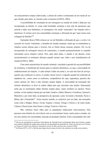 56
um etnocentrismo sempre relativizado, a cultura do sertão é estruturante de um modo de ser
que estende, para além, os vínculos entre os homens (COSTA, 2003).
A possibilidade de vinculação de um estrangeiro ao mundo do sertão é dada por sua
incorporação na família. E, como cada localidade sertaneja é uma rede de parentesco que
articula a todos seus habitantes, os estrangeiros vão sendo “amarrados” nas relações intra e
interlocais. É comum ouvir nas comunidades sertanejas a afirmação de que “aqui somos uma
coligação de famílias”20
.
Guimarães Rosa (1986) colocou na voz de Riobaldo a afirmação de que o sertão é do
tamanho do mundo. Entretanto, o tamanho do mundo sertanejo, ainda que se mantenham as
relações sociais abertas para o exterior, tem os limite dessas mesmas relações. Por via da
incorporação do estrangeiro através de casamentos, o mundo permanentemente se expande
articulando novas relações sociais. Pois, para além delas, o mundo é um deserto, como
recorrentemente os sertanejos afirmam quando narram suas vidas e seus entendimentos de
mundo (COSTA, 2006).
Uma outra característica do mundo sertanejo, vinculada à questão de sua possibilidade
de existência, é transferida até mesmo para os animais domésticos, ou seja, a necessidade do
estabelecimento de relações. A cada animal é dado um nome e, no caso dos bois de serviço,
aqueles que conduzem os carros, os arados, fazem mover o engenho quando da confecção de
rapaduras etc., assim como os cachorros, companheiros de caça, seguranças, pastores dos
outros animais etc. Bois e cães formam sempre duplas. A necessidade da nomeação dos
animais domésticos se deve às ordens dadas para que executem suas tarefas. Interessante
notar que as nominações dadas formam sempre pares, sejam similares ou opostos. Nesse
sentido, os bois podem chamar por um lado, Canário e Sabiá, Mimoso e Carinhoso, General e
Marechal e, por outro lado, na perspectiva da oposição, como Arvoredo e Rochedo, Navio e
Balisa, Ipê e Passarinho21
. Nesse mesmo sentido, os cachorros, por seu lado, são nomeados
como Leão e Dragão, Hiena e Javali, Esparta e Atenas, Tarugo e Futrica e, de outro modo,
Valente e Passa-Fome, Sem-Nome e Amigo, Vesúvio e Nero etc.
Mas voltemos nosso olhar para as populações tradicionais norte-mineiras. Elas
possuem uma história de convivência com os ecossistemas locais, muito pouco contada, em
um sem número de comunidades, baseada na produção familiar. Estas comunidades têm sido
20
Fala de um quilombola ao professor João Batista de Almeida Costa no Quilombo Brejo dos Crioulos, quando
este realizava trabalho de campo para escrita de sua dissertação de mestrado Do Tempo da Fartura dos Crioulos
ao Tempo de Penúria dos Morenos. Identidade através de Rito em Brejo dos Crioulos (1999)
21
Em Paula (1957, p. 567 e 546) há uma longa lista de nomes de bois e de cachorros no sertão norte-mineiro.
 