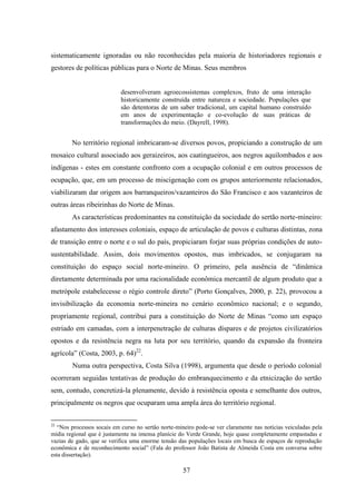 57
sistematicamente ignoradas ou não reconhecidas pela maioria de historiadores regionais e
gestores de políticas públicas para o Norte de Minas. Seus membros
desenvolveram agroecossistemas complexos, fruto de uma interação
historicamente construída entre natureza e sociedade. Populações que
são detentoras de um saber tradicional, um capital humano construído
em anos de experimentação e co-evolução de suas práticas de
transformações do meio. (Dayrell, 1998).
No território regional imbricaram-se diversos povos, propiciando a construção de um
mosaico cultural associado aos geraizeiros, aos caatingueiros, aos negros aquilombados e aos
indígenas - estes em constante confronto com a ocupação colonial e em outros processos de
ocupação, que, em um processo de miscigenação com os grupos anteriormente relacionados,
viabilizaram dar origem aos barranqueiros/vazanteiros do São Francisco e aos vazanteiros de
outras áreas ribeirinhas do Norte de Minas.
As características predominantes na constituição da sociedade do sertão norte-mineiro:
afastamento dos interesses coloniais, espaço de articulação de povos e culturas distintas, zona
de transição entre o norte e o sul do país, propiciaram forjar suas próprias condições de auto-
sustentabilidade. Assim, dois movimentos opostos, mas imbricados, se conjugaram na
constituição do espaço social norte-mineiro. O primeiro, pela ausência de “dinâmica
diretamente determinada por uma racionalidade econômica mercantil de algum produto que a
metrópole estabelecesse o régio controle direto” (Porto Gonçalves, 2000, p. 22), provocou a
invisibilização da economia norte-mineira no cenário econômico nacional; e o segundo,
propriamente regional, contribui para a constituição do Norte de Minas “como um espaço
estriado em camadas, com a interpenetração de culturas díspares e de projetos civilizatórios
opostos e da resistência negra na luta por seu território, quando da expansão da fronteira
agrícola” (Costa, 2003, p. 64)22
.
Numa outra perspectiva, Costa Silva (1998), argumenta que desde o período colonial
ocorreram seguidas tentativas de produção do embranquecimento e da etnicização do sertão
sem, contudo, concretizá-la plenamente, devido à resistência oposta e semelhante dos outros,
principalmente os negros que ocuparam uma ampla área do território regional.
22
“Nos processos socais em curso no sertão norte-mineiro pode-se ver claramente nas notícias veiculadas pela
mídia regional que é justamente na imensa planície do Verde Grande, hoje quase completamente empastadas e
vazias de gado, que se verifica uma enorme tensão das populações locais em busca de espaços de reprodução
econômica e de reconhecimento social” (Fala do professor João Batista de Almeida Costa em conversa sobre
esta dissertação).
 