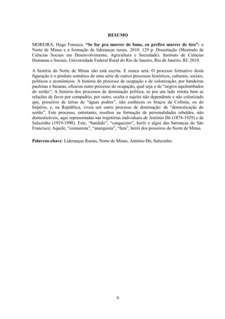 6
RESUMO
MOREIRA, Hugo Fonseca. “Se for pra morrer de fome, eu prefiro morrer de tiro”: o
Norte de Minas e a formação de lideranças rurais. 2010. 129 p. Dissertação (Mestrado de
Ciências Sociais em Desenvolvimento, Agricultura e Sociedade). Instituto de Ciências
Humanas e Sociais, Universidade Federal Rural do Rio de Janeiro, Rio de Janeiro, RJ. 2010.
A história do Norte de Minas não está escrita. E nunca será. O processo formativo desta
figuração é o produto somático de uma série de outros processos históricos, culturais, sociais,
políticos e econômicos. A história do processo de ocupação e de colonização, por bandeiras
paulistas e baianas, ofuscou outro processo de ocupação, qual seja o de “negros aquilombados
do sertão”; A história dos processos de dominação política, se por um lado retrata bem as
relações de favor por compadrio, por outro, oculta o sujeito não dependente e não colonizado
que, posseiros de terras de “águas podres”, não conheceu os braços da Colônia, ou do
Império, e, na República, viveu um outro processo de dominação: de “domesticação do
sertão”. Este processo, entretanto, resultou na formação de personalidades rebeldes, não
domesticáveis, aqui representadas nas trajetórias individuais de Antônio Dó (1878-1929) e de
Saluzinho (1919-1990). Este, “bandido”, “cangaceiro”, herói e algoz das barrancas do São
Francisco; Aquele, “comunista”, “anarquista”, “fera”, herói dos posseiros do Norte de Minas.
Palavras-chave: Lideranças Rurais, Norte de Minas, Antônio Dó, Saluzinho.
 