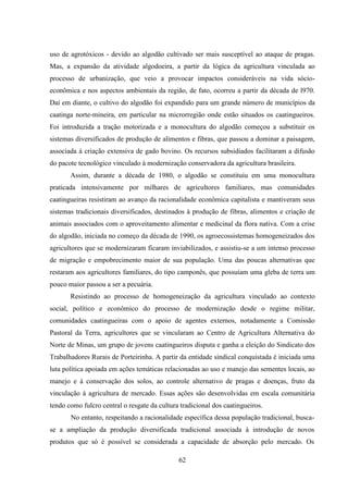 62
uso de agrotóxicos - devido ao algodão cultivado ser mais susceptível ao ataque de pragas.
Mas, a expansão da atividade algodoeira, a partir da lógica da agricultura vinculada ao
processo de urbanização, que veio a provocar impactos consideráveis na vida sócio-
econômica e nos aspectos ambientais da região, de fato, ocorreu a partir da década de l970.
Daí em diante, o cultivo do algodão foi expandido para um grande número de municípios da
caatinga norte-mineira, em particular na microrregião onde estão situados os caatingueiros.
Foi introduzida a tração motorizada e a monocultura do algodão começou a substituir os
sistemas diversificados de produção de alimentos e fibras, que passou a dominar a paisagem,
associada à criação extensiva de gado bovino. Os recursos subsidiados facilitaram a difusão
do pacote tecnológico vinculado à modernização conservadora da agricultura brasileira.
Assim, durante a década de 1980, o algodão se constituiu em uma monocultura
praticada intensivamente por milhares de agricultores familiares, mas comunidades
caatingueiras resistiram ao avanço da racionalidade econômica capitalista e mantiveram seus
sistemas tradicionais diversificados, destinados à produção de fibras, alimentos e criação de
animais associados com o aproveitamento alimentar e medicinal da flora nativa. Com a crise
do algodão, iniciada no começo da década de 1990, os agroecossistemas homogeneizados dos
agricultores que se modernizaram ficaram inviabilizados, e assistiu-se a um intenso processo
de migração e empobrecimento maior de sua população. Uma das poucas alternativas que
restaram aos agricultores familiares, do tipo camponês, que possuíam uma gleba de terra um
pouco maior passou a ser a pecuária.
Resistindo ao processo de homogeneização da agricultura vinculado ao contexto
social, político e econômico do processo de modernização desde o regime militar,
comunidades caatingueiras com o apoio de agentes externos, notadamente a Comissão
Pastoral da Terra, agricultores que se vincularam ao Centro de Agricultura Alternativa do
Norte de Minas, um grupo de jovens caatingueiros disputa e ganha a eleição do Sindicato dos
Trabalhadores Rurais de Porteirinha. A partir da entidade sindical conquistada é iniciada uma
luta política apoiada em ações temáticas relacionadas ao uso e manejo das sementes locais, ao
manejo e à conservação dos solos, ao controle alternativo de pragas e doenças, fruto da
vinculação à agricultura de mercado. Essas ações são desenvolvidas em escala comunitária
tendo como fulcro central o resgate da cultura tradicional dos caatingueiros.
No entanto, respeitando a racionalidade específica dessa população tradicional, busca-
se a ampliação da produção diversificada tradicional associada à introdução de novos
produtos que só é possível se considerada a capacidade de absorção pelo mercado. Os
 