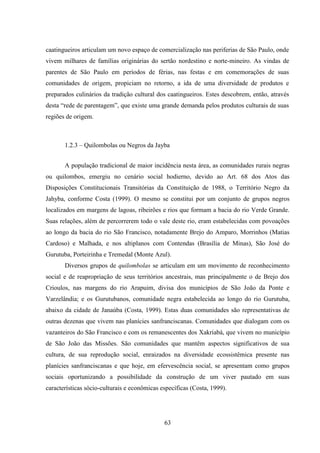 63
caatingueiros articulam um novo espaço de comercialização nas periferias de São Paulo, onde
vivem milhares de famílias originárias do sertão nordestino e norte-mineiro. As vindas de
parentes de São Paulo em períodos de férias, nas festas e em comemorações de suas
comunidades de origem, propiciam no retorno, a ida de uma diversidade de produtos e
preparados culinários da tradição cultural dos caatingueiros. Estes descobrem, então, através
desta “rede de parentagem”, que existe uma grande demanda pelos produtos culturais de suas
regiões de origem.
1.2.3 – Quilombolas ou Negros da Jayba
A população tradicional de maior incidência nesta área, as comunidades rurais negras
ou quilombos, emergiu no cenário social hodierno, devido ao Art. 68 dos Atos das
Disposições Constitucionais Transitórias da Constituição de 1988, o Território Negro da
Jahyba, conforme Costa (1999). O mesmo se constitui por um conjunto de grupos negros
localizados em margens de lagoas, ribeirões e rios que formam a bacia do rio Verde Grande.
Suas relações, além de percorrerem todo o vale deste rio, eram estabelecidas com povoações
ao longo da bacia do rio São Francisco, notadamente Brejo do Amparo, Morrinhos (Matias
Cardoso) e Malhada, e nos altiplanos com Contendas (Brasília de Minas), São José do
Gurutuba, Porteirinha e Tremedal (Monte Azul).
Diversos grupos de quilombolas se articulam em um movimento de reconhecimento
social e de reapropriação de seus territórios ancestrais, mas principalmente o de Brejo dos
Crioulos, nas margens do rio Arapuim, divisa dos municípios de São João da Ponte e
Varzelândia; e os Gurutubanos, comunidade negra estabelecida ao longo do rio Gurutuba,
abaixo da cidade de Janaúba (Costa, 1999). Estas duas comunidades são representativas de
outras dezenas que vivem nas planícies sanfranciscanas. Comunidades que dialogam com os
vazanteiros do São Francisco e com os remanescentes dos Xakriabá, que vivem no município
de São João das Missões. São comunidades que mantêm aspectos significativos de sua
cultura, de sua reprodução social, enraizados na diversidade ecossistêmica presente nas
planícies sanfranciscanas e que hoje, em efervescência social, se apresentam como grupos
sociais oportunizando a possibilidade da construção de um viver pautado em suas
características sócio-culturais e econômicas específicas (Costa, 1999).
 