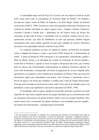 64
A comunidade negra rural de Brejo dos Crioulos tem sua origem no final do século
XVII, assim como todas as comunidades do Território Negro da Jahyba29
, foi fundada e
povoada por negros vindos da Bahia, de Espinosa e de Grão Mogol, fugidos do domínio
escravocrata (COSTA, 1999). Constitui-se como uma população tradicional, formada por um
conjunto de famílias articuladas em alguns grupos locais - Arapuim, Araruba, Cabaceiros,
Caxambu, Conrado e Furado Seco - aglutinados em três bairros rurais nas divisas dos
municípios de São João da Ponte e Varzelândia. Em seu território residem cerca de mil e
quatrocentas pessoas, que além de trabalharem na terra que possuem, também migram
sazonalmente para outras regiões agrícolas do país, para captação de recursos financeiros
necessários à sua reprodução material, conforme Costa (1999).
As condições insalubres da mata, em função da malária, serviram-lhes de proteção
contra a chegada dos brancos e contra o que Costa (1999) chamou de “a domesticação do
sertão”. A partir da década de 1930 começaram a ser expropriados violentamente, quando a
Mata da Jahyba começa a ser derrubada por ocasião da construção da ferrovia ligando o
Centro-Sul ao Nordeste, e quando se inicia na região a demarcação das terras, que constitui
parte do alicerce das transformações modernizadoras na dinâmica econômica regional. As
terras eram demarcadas e incorporadas sob forma de pagamento do serviço cumprido pelos
agrimensores; na seqüência, eram vendidas para fazendeiros de Montes Claros que alocavam
funcionários negros para afazendarem suas posses. Esse momento é considerado como o
divisor de águas (e de terras) que estabelece o conflito entre visões de mundo diferenciadas.
Uma que estava baseada na economia das trocas, onde a terra, através do trabalho, passa a ser
patrimônio; e outra, cujo significado é mercantil e especulativo (COSTA, 1999).
As localidades onde os negros, fugindo da escravidão, passaram a produzir seu modo
específico de vida, foram surgindo através dos grupos familiares que se constituíam por meio
de casamentos entre pessoas de grupos distintos, muitas vezes por arranjos familiares. Mas,
mesmo assim, com o crescimento dos grupos familiares e nas localidades que iam surgindo -
até meados do século passado -, a paisagem pouco foi alterada.
29
Em sua pesquisa de mestrado, ao trabalhar com a genealogia dos membros da comunidade rural negra de
Brejo dos Crioulos, Costa diz ter encontrado o vínculo por parentesco, casamento e compadrio presente e
passado de cada família por toda a extensão do vale do rio Verde Grande. A partir das evidências genealógicas,
que depois se confirmaram com documentação, ele pôde afirmar a existência de um imenso território negro no
vale desse mesmo rio, a que denominou Território Negro da Jahyba. Posteriormente antropólogos baianos
ampliaram a área de extensão do mesmo território, que antes tinha sido, por Costa, limitado entre Montes Claros
(MG) e Bom Jesus da Lapa (BA). Para eles esse território se estende até à região de Xique-Xique (BA).
 