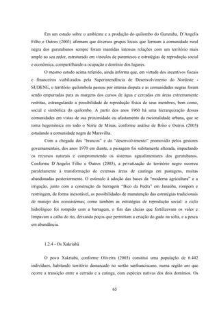 65
Em um estudo sobre o ambiente e a produção do quilombo do Gurutuba, D´Angelis
Filho e Outros (2003) afirmam que diversos grupos locais que formam a comunidade rural
negra dos gurutubanos sempre foram mantidas intensas relações com um território mais
amplo ao seu redor, estruturado em vínculos de parentesco e estratégias de reprodução social
e econômica, compartilhando a ocupação e domínio dos lugares.
O mesmo estudo acima referido, ainda informa que, em virtude dos incentivos fiscais
e financeiros viabilizados pela Superintendência de Desenvolvimento do Nordeste -
SUDENE, o território quilombola passou por intensa disputa e as comunidades negras foram
sendo empurradas para as margens dos cursos de água e cercadas em áreas extremamente
restritas, estrangulando a possibilidade de reprodução física de seus membros, bem como,
social e simbólica do quilombo. A partir dos anos 1960 há uma hierarquização dessas
comunidades em vistas de sua proximidade ou afastamento da racionalidade urbana, que se
torna hegemônica em todo o Norte de Minas, conforme análise de Brito e Outros (2003)
estudando a comunidade negra de Maravilha.
Com a chegada dos “brancos” e do “desenvolvimento” promovido pelos gestores
governamentais, dos anos 1970 em diante, a paisagem foi subitamente alterada, impactando
os recursos naturais e comprometendo os sistemas agroalimentares dos gurutubanos.
Conforme D´Angelis Filho e Outros (2003), a privatização do território negro ocorreu
paralelamente à transformação de extensas áreas de caatinga em pastagens, muitas
abandonadas posteriormente. O estímulo à adoção das bases da “moderna agricultura” e a
irrigação, junto com a construção da barragem “Bico da Pedra” em Janaúba, rompem e
restringem, de forma inexorável, as possibilidades de manutenção das estratégias tradicionais
de manejo dos ecossistemas; como também as estratégias de reprodução social: o ciclo
hidrológico foi rompido com a barragem, o fim das cheias que fertilizavam os vales e
limpavam a calha do rio, deixando poços que permitiam a criação do gado na solta, e a pesca
em abundância.
1.2.4 - Os Xakriabá
O povo Xakriabá, conforme Oliveira (2003) constitui uma população de 6.442
indivíduos, habitando território demarcado no sertão sanfranciscano, numa região em que
ocorre a transição entre o cerrado e a catinga, com espécies nativas dos dois domínios. Os
 