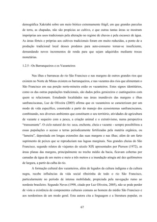 67
demográfica Xakriabá sobre um meio biótico extremamente frágil, em que grandes parcelas
de terra, as chapadas, não são propícias ao cultivo, e que outras tantas áreas se mostram
impróprias aos usos tradicionais pela alteração no regime de chuvas e pela escassez de água.
As áreas férteis e próprias aos cultivos tradicionais foram em muito reduzidas, a ponto de a
produção tradicional local desses produtos para auto-consumo tornar-se insuficiente,
demandando novos incrementos de renda para que sejam adquiridos mediante trocas
monetárias.
1.2.5 - Os Barranqueiros e os Vazanteiros
Nas ilhas e barrancas do rio São Francisco e nas margens de outros grandes rios que
existem no Norte de Minas existem os barranqueiros, e nas vazantes dos rios que alimentam o
São Francisco em sua porção norte-mineira estão os vazanteiros. Estes signos identitários,
como os das outras populações tradicionais, são dados pelos geraizeiros e caatingueiros com
quem se relacionam. Estudando localidades nas áreas inundáveis das margens e ilhas
sanfranciscanas, Luz de Oliveira (2005) afirma que os vazanteiros se caracterizam por um
modo de vida específico, construído a partir do manejo dos ecossistemas sanfranciscanos,
combinando, nos diversos ambientes que constituem o seu território, atividades de agricultura
de vazante e sequeiro com a pesca, a criação animal e o extrativismo, numa perspectiva
“transumante”. O ciclo natural do rio: seca, enchente, cheia e vazante - sempre possibilitou a
essas populações o acesso a terras periodicamente fertilizadas pela matéria orgânica, ou
“lameira”, depositada em longas extensões das suas margens e nas ilhas; além de um farto
suprimento de peixes que se reproduziam nas lagoas marginais. Nas grandes cheias do São
Francisco, segundo relatos de viajantes do século XIX apresentados por Pierson (1972), as
áreas planas das margens, principalmente no trecho médio da bacia, ficavam cobertas por
camadas de água de um metro e meio a três metros e a inundação atingia até dez quilômetros
de largura, a partir da calha do rio.
A formação cultural dos vazanteiros, além de legados da cultura indígena e da cultura
negra, recebe influências da vida social ribeirinha de todo o rio São Francisco,
particularmente no período de intensa mobilidade, propiciada pela navegação rumo ao
nordeste brasileiro. Segundo Neves (1998, citado por Luz Oliveira, 2005), não se pode perder
de vista a existência de componentes culturais comuns ao homem do médio São Francisco e
aos nordestinos de um modo geral. Esta autora cita a linguagem e a literatura popular, os
 