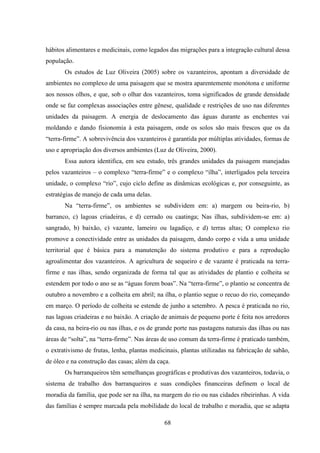 68
hábitos alimentares e medicinais, como legados das migrações para a integração cultural dessa
população.
Os estudos de Luz Oliveira (2005) sobre os vazanteiros, apontam a diversidade de
ambientes no complexo de uma paisagem que se mostra aparentemente monótona e uniforme
aos nossos olhos, e que, sob o olhar dos vazanteiros, toma significados de grande densidade
onde se faz complexas associações entre gênese, qualidade e restrições de uso nas diferentes
unidades da paisagem. A energia de deslocamento das águas durante as enchentes vai
moldando e dando fisionomia à esta paisagem, onde os solos são mais frescos que os da
“terra-firme”. A sobrevivência dos vazanteiros é garantida por múltiplas atividades, formas de
uso e apropriação dos diversos ambientes (Luz de Oliveira, 2000).
Essa autora identifica, em seu estudo, três grandes unidades da paisagem manejadas
pelos vazanteiros – o complexo “terra-firme” e o complexo “ilha”, interligados pela terceira
unidade, o complexo “rio”, cujo ciclo define as dinâmicas ecológicas e, por conseguinte, as
estratégias de manejo de cada uma delas.
Na “terra-firme”, os ambientes se subdividem em: a) margem ou beira-rio, b)
barranco, c) lagoas criadeiras, e d) cerrado ou caatinga; Nas ilhas, subdividem-se em: a)
sangrado, b) baixão, c) vazante, lameiro ou lagadiço, e d) terras altas; O complexo rio
promove a conectividade entre as unidades da paisagem, dando corpo e vida a uma unidade
territorial que é básica para a manutenção do sistema produtivo e para a reprodução
agroalimentar dos vazanteiros. A agricultura de sequeiro e de vazante é praticada na terra-
firme e nas ilhas, sendo organizada de forma tal que as atividades de plantio e colheita se
estendem por todo o ano se as “águas forem boas”. Na “terra-firme”, o plantio se concentra de
outubro a novembro e a colheita em abril; na ilha, o plantio segue o recuo do rio, começando
em março. O período de colheita se estende de junho a setembro. A pesca é praticada no rio,
nas lagoas criadeiras e no baixão. A criação de animais de pequeno porte é feita nos arredores
da casa, na beira-rio ou nas ilhas, e os de grande porte nas pastagens naturais das ilhas ou nas
áreas de “solta”, na “terra-firme”. Nas áreas de uso comum da terra-firme é praticado também,
o extrativismo de frutas, lenha, plantas medicinais, plantas utilizadas na fabricação de sabão,
de óleo e na construção das casas; além da caça.
Os barranqueiros têm semelhanças geográficas e produtivas dos vazanteiros, todavia, o
sistema de trabalho dos barranqueiros e suas condições financeiras definem o local de
moradia da família, que pode ser na ilha, na margem do rio ou nas cidades ribeirinhas. A vida
das famílias é sempre marcada pela mobilidade do local de trabalho e moradia, que se adapta
 