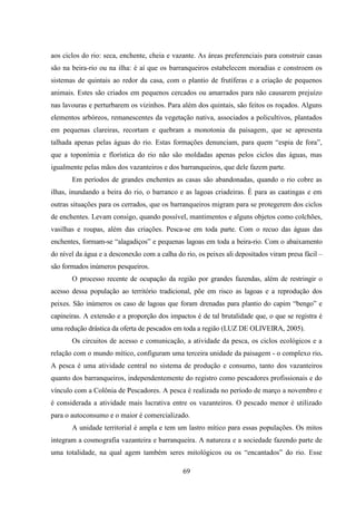 69
aos ciclos do rio: seca, enchente, cheia e vazante. As áreas preferenciais para construir casas
são na beira-rio ou na ilha: é aí que os barranqueiros estabelecem moradias e constroem os
sistemas de quintais ao redor da casa, com o plantio de frutíferas e a criação de pequenos
animais. Estes são criados em pequenos cercados ou amarrados para não causarem prejuízo
nas lavouras e perturbarem os vizinhos. Para além dos quintais, são feitos os roçados. Alguns
elementos arbóreos, remanescentes da vegetação nativa, associados a policultivos, plantados
em pequenas clareiras, recortam e quebram a monotonia da paisagem, que se apresenta
talhada apenas pelas águas do rio. Estas formações denunciam, para quem “espia de fora”,
que a toponímia e florística do rio não são moldadas apenas pelos ciclos das águas, mas
igualmente pelas mãos dos vazanteiros e dos barranqueiros, que dele fazem parte.
Em períodos de grandes enchentes as casas são abandonadas, quando o rio cobre as
ilhas, inundando a beira do rio, o barranco e as lagoas criadeiras. É para as caatingas e em
outras situações para os cerrados, que os barranqueiros migram para se protegerem dos ciclos
de enchentes. Levam consigo, quando possível, mantimentos e alguns objetos como colchões,
vasilhas e roupas, além das criações. Pesca-se em toda parte. Com o recuo das águas das
enchentes, formam-se “alagadiços” e pequenas lagoas em toda a beira-rio. Com o abaixamento
do nível da água e a desconexão com a calha do rio, os peixes ali depositados viram presa fácil –
são formados inúmeros pesqueiros.
O processo recente de ocupação da região por grandes fazendas, além de restringir o
acesso dessa população ao território tradicional, põe em risco as lagoas e a reprodução dos
peixes. São inúmeros os caso de lagoas que foram drenadas para plantio do capim “bengo” e
capineiras. A extensão e a proporção dos impactos é de tal brutalidade que, o que se registra é
uma redução drástica da oferta de pescados em toda a região (LUZ DE OLIVEIRA, 2005).
Os circuitos de acesso e comunicação, a atividade da pesca, os ciclos ecológicos e a
relação com o mundo mítico, configuram uma terceira unidade da paisagem - o complexo rio.
A pesca é uma atividade central no sistema de produção e consumo, tanto dos vazanteiros
quanto dos barranqueiros, independentemente do registro como pescadores profissionais e do
vínculo com a Colônia de Pescadores. A pesca é realizada no período de março a novembro e
é considerada a atividade mais lucrativa entre os vazanteiros. O pescado menor é utilizado
para o autoconsumo e o maior é comercializado.
A unidade territorial é ampla e tem um lastro mítico para essas populações. Os mitos
integram a cosmografia vazanteira e barranqueira. A natureza e a sociedade fazendo parte de
uma totalidade, na qual agem também seres mitológicos ou os “encantados” do rio. Esse
 
