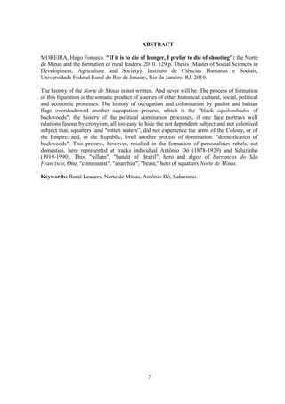 7
ABSTRACT
MOREIRA, Hugo Fonseca. "If it is to die of hunger, I prefer to die of shooting": the Norte
de Minas and the formation of rural leaders. 2010. 129 p. Thesis (Master of Social Sciences in
Development, Agriculture and Society). Instituto de Ciências Humanas e Sociais,
Universidade Federal Rural do Rio de Janeiro, Rio de Janeiro, RJ. 2010.
The history of the Norte de Minas is not written. And never will be. The process of formation
of this figuration is the somatic product of a series of other historical, cultural, social, political
and economic processes. The history of occupation and colonisation by paulist and bahian
flags overshadowed another occupation process, which is the "black aquilombados of
backwoods"; the history of the political domination processes, if one face portrays well
relations favour by cronyism, all too easy to hide the not dependent subject and not colonised
subject that, squatters land "rotten waters”, did not experience the arms of the Colony, or of
the Empire, and, in the Republic, lived another process of domination: "domestication of
backwoods". This process, however, resulted in the formation of personalities rebels, not
domestics, here represented at tracks individual Antônio Dó (1878-1929) and Saluzinho
(1919-1990). This, "villain", "bandit of Brazil", hero and algoz of barrancas do São
Francisco; One, "communist", "anarchist", "beast," hero of squatters Norte de Minas.
Keywords: Rural Leaders, Norte de Minas, Antônio Dó, Saluzinho.
 