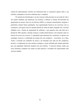 70
sistema de representações constitui um referencial para os vazanteiros agirem sobre o seu
território, manejando os diversos ambientes que o compõem.
Os sistemas de classificação e uso dos recursos estão presentes no seu modo de vida e
são noções fundantes que demarcam seu território e definem as formas diversificadas de
apropriação do mesmo. Para Luz de Oliveira (2005), os sistemas classificatórios integram o
patrimônio cultural dessas populações. Sua argumentação baseia-se em conversas com os
vazanteiros, com quem conviveu durante período de coleta de dados. Segundo eles, ocorriam
múltiplos usos e formas de apropriação do ambiente, o que garantiu uma vida farta até a
década de 1960, quando a situação começou a mudar drasticamente, com restrições cada vez
maiores de acesso aos recursos. A reprodução agro-alimentar dos vazanteiros se apoiava em
estratégias sensíveis e combinadas de manejo dos três complexos – terra-firme, rio e ilhas.
Assim, a restrição nas condições de acesso e de interação com cada um dos complexos,
promove o rompimento de uma estrutura ecológica e social, definida pela relação particular
que essa população tradicional mantém com seu território. É possível afirmar, então, que
esses elementos compõem um campo no qual natureza e sociedade são representadas num
universo unitário.
 