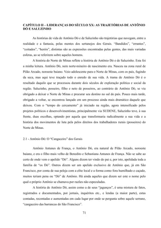 71
CAPÍTULO II – LIDERANÇAS DO SÉCULO XX: AS TRAJETÓRIAS DE ANTÔNIO
DÓ E SALUZINHO
As histórias de vida de Antônio Dó e de Saluzinho são trajetórias que navegam, entre a
realidade e a fantasia, pelas mentes dos sertanejos dos Gerais. “Bandidos”, “errantes”,
“coitados”, “heróis”, distintas são as expressões encontradas pelas gentes, das mais variadas
esferas, ao se referirem sobre aqueles homens.
A história do Norte de Minas reflete a história de Antônio Dó e de Saluzinho. Esta foi
a minha leitura. Antônio Dó, nem norte-mineiro de nascimento era. Nasceu na zona rural de
Pilão Arcado, noroeste baiano. Veio adolescente para o Norte de Minas, com os pais, fugindo
da seca, mas aqui teve traçado todo o enredo de sua vida. A trama de Antônio Dó é o
resultado daquilo que se processou durante dois séculos de exploração política e social da
região. Saluzinho, posseiro, filho e neto de posseiros, ao contrário de Antônio Dó, se viu
obrigado a deixar o Norte de Minas e procurar seu destino no sul do país. Pouco mais tarde,
obrigado a voltar, se encontrou lançado em um processo ainda mais dramático daquele que
deixou. Com o “tempo do cercamento” já iniciado na região, agora intensificado pelos
projetos políticos e desenvolvimentistas, principalmente via SUDENE, Saluzinho teve, à sua
frente, duas escolhas, optando por aquela que transformaria radicalmente a sua vida e a
história dos movimentos de luta pela pelos direitos dos trabalhadores rurais (posseiros) do
Norte de Minas.
2.1 - Antônio Dó: O “Cangaceiro” dos Gerais
Antônio Antunes de França, o Antônio Dó, era natural de Pilão Arcado, noroeste
baiano, e era o filho mais velho de Benedito e Sebastiana Antunes de França. Não se sabe ao
certo de onde vem o apelido “Dó”. Alguns dizem ter vindo do pai e, por isto, apelidada toda a
família de “os Dó”. Outros dizem ser um apelido exclusivo de Antônio que, já em São
Francisco, por conta de sua peleja com a elite local e a forma como fora humilhado e caçado,
muitos teriam pena ou “Dó” de Antônio. Há ainda aqueles que dizem ser este o nome pelo
qual o próprio Antônio se chamava por razões não especuladas.
A história de Antônio Dó, assim como a de seus “jagunços”, é uma mistura de fatos,
registrados e documentados, por jornais, inquéritos etc., e lendas (a maior parte), estas
contadas, recontadas e aumentadas em cada lugar por onde se pergunta sobre aquele serrano,
“cangaceiro das barrancas do São Francisco”.
 