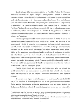 72
Quando criança, já havia escutado referências ao “bandido” Antônio Dó. Dentre as
estórias de lobisomem, bixo-papão, xibungo30
e outros juruparis31
, também as estórias de
Lampião e Antônio Dó fizeram parte de minha infância e fazem parte da infância de muitos
ainda hoje. Nas estórias que ouvia e ainda se ouvem, Lampião e Antônio Dó se confundem: as
vezes uma estória que tem Antônio Dó como personagem é recontada como se Lampião fosse
o protagonista. E o contrário também acontece, onde estórias sobre as “maldades” ou
“heroísmos” de Lampião são personificadas por Antônio Dó. Mas a verdade é que eles nunca
se conheceram, embora um dos “jagunços” de Dó tenha, de fato, pertencido ao bando de
Lampião e outro tenha vindo para São Francisco fugindo dos conflitos entre cangaceiros e
volantes em Pernambuco.
Fiz uma viagem a passeio a São Francisco no mês de janeiro de 2009 e, lá, conheci um
homem chamado José Ariovaldo e que todos chamavam de “Seu Dó”. Seu Dó é dono de um
armazém onde a família de um amigo meu, residente em São Francisco, fazia suas compras.
Ouvindo, a toda hora, alguém dizer “ir na venda de Seu Dó”, ou “ter que fechar a conta na
venda de Seu Dó”, fiquei curioso em saber por que aquele homem tinha aquele apelido.
Várias versões apareceram: umas diziam ser Seu Dó era sobrinho de um jagunço de Antônio
Dó; outras diziam do parentesco direto de Seu Dó com Antônio Dó; outras ainda falavam que
o próprio Seu Dó havia sido jagunço de Antônio Dó, o que de cara já demonstrava inverdade,
uma vez que Seu Dó não aparentava mais de 70 anos e Antônio Dó tenha morrido em 1929.
Mas apenas um fato era de comum acordo: Seu Dó sabia e contava muitas histórias e estórias
de Antônio Dó e, por isso, tinha aquele apelido.
Voltei a Montes Claros sem conversar com Seu Dó, nem sobre a origem de seu
apelido e nem sobre os seus afamados causos de Antônio Dó. Além de ter ido a São Francisco
apenas para um passeio de dois dias, Antônio Dó ainda não me interessava como objeto de
pesquisa.
Dois ou três meses depois, em trabalho de campo no município de Varzelândia, há 170
km de São Francisco, eu estava hospedado na casa de um agricultor conhecido como Seu
Éuzio. Membro do Centro de Agricultura Alternativa do Norte de Minas, fundador do
Sindicato dos Trabalhadores Rurais de Varzelândia, eu estava em sua casa para entrevistá-lo
30
Xibungo é uma espécie de homem, de baixa estatura, preto e corcunda que vaga pelos matos carregando um
cocho nas costas, aonde aprisiona crianças desobedientes. Ele dorme recostado em troncos tortos de árvores
porque não pode deitar por conta do peso do cocho que carrega.
31
Jurupari é o mostro descrito por Gilberto Freire em Casa Grande & Senzala que amedronta crianças e
mulheres indígenas. Reproduz uma espécie de controle social entre estes.
 