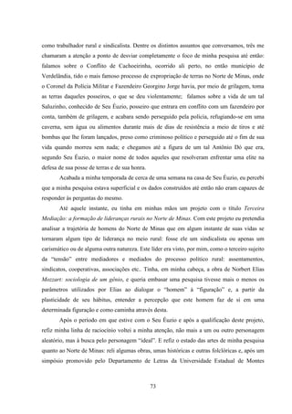 73
como trabalhador rural e sindicalista. Dentre os distintos assuntos que conversamos, três me
chamaram a atenção a ponto de desviar completamente o foco de minha pesquisa até então:
falamos sobre o Conflito de Cachoeirinha, ocorrido ali perto, no então município de
Verdelândia, tido o mais famoso processo de expropriação de terras no Norte de Minas, onde
o Coronel da Polícia Militar e Fazendeiro Georgino Jorge havia, por meio de grilagem, toma
as terras daqueles posseiros, o que se deu violentamente; falamos sobre a vida de um tal
Saluzinho, conhecido de Seu Éuzio, posseiro que entrara em conflito com um fazendeiro por
conta, também de grilagem, e acabara sendo perseguido pela polícia, refugiando-se em uma
caverna, sem água ou alimentos durante mais de dias de resistência a meio de tiros e até
bombas que lhe foram lançados, preso como criminoso político e perseguido até o fim de sua
vida quando morreu sem nada; e chegamos até a figura de um tal Antônio Dó que era,
segundo Seu Éuzio, o maior nome de todos aqueles que resolveram enfrentar uma elite na
defesa de sua posse de terras e de sua honra.
Acabada a minha temporada de cerca de uma semana na casa de Seu Éuzio, eu percebi
que a minha pesquisa estava superficial e os dados construídos até então não eram capazes de
responder às perguntas do mesmo.
Até aquele instante, eu tinha em minhas mãos um projeto com o título Terceira
Mediação: a formação de lideranças rurais no Norte de Minas. Com este projeto eu pretendia
analisar a trajetória de homens do Norte de Minas que em algum instante de suas vidas se
tornaram algum tipo de liderança no meio rural: fosse ele um sindicalista ou apenas um
carismático ou de alguma outra natureza. Este líder era visto, por mim, como o terceiro sujeito
da “tensão” entre mediadores e mediados do processo político rural: assentamentos,
sindicatos, cooperativas, associações etc.. Tinha, em minha cabeça, a obra de Norbert Elias
Mozzart: sociologia de um gênio, e queria embasar uma pesquisa tivesse mais o menos os
parâmetros utilizados por Elias ao dialogar o “homem” à “figuração” e, a partir da
plasticidade de seu hábitus, entender a percepção que este homem faz de si em uma
determinada figuração e como caminha através desta.
Após o período em que estive com o Seu Éuzio e após a qualificação deste projeto,
refiz minha linha de raciocínio voltei a minha atenção, não mais a um ou outro personagem
aleatório, mas à busca pelo personagem “ideal”. E refiz o estado das artes de minha pesquisa
quanto ao Norte de Minas: reli algumas obras, umas históricas e outras folclóricas e, após um
simpósio promovido pelo Departamento de Letras da Universidade Estadual de Montes
 