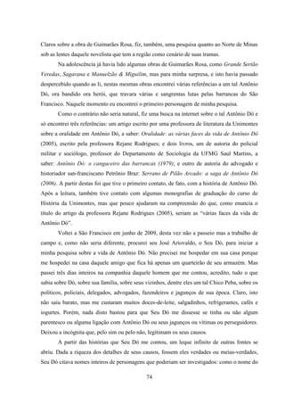 74
Claros sobre a obra de Guimarães Rosa, fiz, também, uma pesquisa quanto ao Norte de Minas
sob as lentes daquele novelista que tem a região como cenário de suas tramas.
Na adolescência já havia lido algumas obras de Guimarães Rosa, como Grande Sertão
Veredas, Sagarana e Manuelzão & Miguilim, mas para minha surpresa, e isto havia passado
despercebido quando as li, nestas mesmas obras encontrei várias referências a um tal Antônio
Dó, ora bandido ora herói, que travara várias e sangrentas lutas pelas barrancas do São
Francisco. Naquele momento eu encontrei o primeiro personagem de minha pesquisa.
Como o contrário não seria natural, fiz uma busca na internet sobre o tal Antônio Dó e
só encontrei três referências: um artigo escrito por uma professora de literatura da Unimontes
sobre a oralidade em Antônio Dó, a saber: Oralidade: as várias faces da vida de Antônio Dó
(2005), escrito pela professora Rejane Rodrigues; e dois livros, um de autoria do policial
militar e sociólogo, professor do Departamento de Sociologia da UFMG Saul Martins, a
saber: Antônio Dó: o cangaceiro das barrancas (1979); e outro de autoria do advogado e
historiador san-franciscano Petrônio Braz: Serrano de Pilão Arcado: a saga de Antônio Dó
(2006). A partir destas foi que tive o primeiro contato, de fato, com a história de Antônio Dó.
Após a leitura, também tive contato com algumas monografias de graduação do curso de
História da Unimontes, mas que pouco ajudaram na compreensão do que, como enuncia o
título do artigo da professora Rejane Rodrigues (2005), seriam as “várias faces da vida de
Antônio Dó”.
Voltei a São Francisco em junho de 2009, desta vez não a passeio mas a trabalho de
campo e, como não seria diferente, procurei seu José Ariovaldo, o Seu Dó, para iniciar a
minha pesquisa sobre a vida de Antônio Dó. Não precisei me hospedar em sua casa porque
me hospedei na casa daquele amigo que fica há apenas um quarteirão de seu armazém. Mas
passei três dias inteiros na companhia daquele homem que me contou, acredito, tudo o que
sabia sobre Dó, sobre sua família, sobre seus vizinhos, dentre eles um tal Chico Peba, sobre os
políticos, policiais, delegados, advogados, fazendeiros e jagunços de sua época. Claro, isto
não saiu barato, mas me custaram muitos doces-de-leite, salgadinhos, refrigerantes, cafés e
iogurtes. Porém, nada disto bastou para que Seu Dó me dissesse se tinha ou não algum
parentesco ou alguma ligação com Antônio Dó ou seus jagunços ou vítimas ou perseguidores.
Deixou a incógnita que, pelo sim ou pelo não, legitimam os seus causos.
A partir das histórias que Seu Dó me contou, um leque infinito de outras fontes se
abriu. Dada a riqueza dos detalhes de seus causos, fossem eles verdades ou meias-verdades,
Seu Dó citava nomes inteiros de personagens que poderiam ser investigados: como o nome do
 