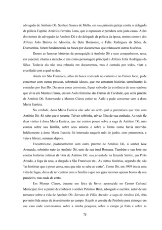 75
advogado de Antônio Dó, Solônio Soares de Mello, em sua primeira peleja contra o delegado
de polícia Capitão Américo Ferreira Lima, que o espancara e prendera sem justa causa. Além
dos nomes do advogado de Antônio Dó e do delegado de polícia da época, nomes como o dos
Alferes João Batista de Almeida, de Belo Horizonte, e Felix Rodrigues da Silva, de
Diamantina, foram fundamentais na busca por documentos que relatassem outras histórias.
Dentre as famosas histórias de perseguição à Antônio Dó e seus companheiros, uma,
em especial, chama a atenção, e tem como personagem principal o Alferes Felix Rodrigues da
Silva. Todavia ela não está relatada em documentos, mas é contada por todos, vista a
crueldade com a qual se deu.
Ainda em São Francisco, além da busca realizada no cartório e no Fórum local, pude
conversar com outras pessoas, sobretudo idosos, que me contaram histórias semelhantes às
contadas por Seu Dó. Durantes essas conversas, fiquei sabendo da existência de uma senhora
que vivia em Montes Claros, em um Asilo feminino das Damas de Caridade, que seria parente
de Antônio Dó. Retornando a Montes Claros estive no Asilo e pude conversar com a dona
Maria Eunícia.
Na verdade, dona Maria Eunícia não sabe ao certo qual o parentesco que tem com
Antônio Dó. Só sabe que é parente. Talvez sobrinha, talvez filha de sua cunhada. Ao todo fiz
duas visitas à dona Maria Eunícia, que me contou pouco sobre a saga de Antônio Dó, mas
contou sobre sua família, sobre seus amores e sobre a forma como havia morrido.
Infelizmente a dono Maria Eunícia foi internada naquele mês de junho, com pneumonia, e
veio a falecer, semanas depois.
Encontrei-me, posteriormente com outro parente de Antônio Dó, o senhor José
Armando, sobrinho neto de Antônio Dó, neto de sua irmã Romana. Também o seu José me
contou histórias íntimas da vida de Antônio Dó: sua juventude na fazenda Salitre, em Pilão
Arcado, a fuga da seca, a chegada a São Francisco etc.. As outras histórias, segundo ele, são
“as histórias que o povo conta, mas que não se sabe ao certo”. Como Dó, em 1909 inicia uma
vida de fugas, deixa de ter contato com a família o que nos gera mesmos apenas boatos de seu
paradeiro, mas nada de certo.
Em Montes Claros, durante um feira de livros acontecida no Centro Cultural
Municipal, tive o prazer de conhecer o senhor Petrônio Braz, advogado e escritor, autor de um
romance sobre a vida de Antônio Dó: Serrano de Pilão Arcado: a saga de Antônio Dó, obra
por mim lida antes de investimento ao campo. Recebi o convite de Petrônio para almoçar em
sua casa onde conversamos sobre a minha pesquisa, sobre o campo já feito e sobre as
 